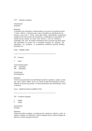 2737 indicador semântico
Classificação:
Semântica
Definição:
A distinção entre indicadores e diferenciadores, tal como foi concebida por Katz
e Fodor, reflecte a diferença entre o que é sistemático no significado de um
lexema e o que o não é. Assim, numa dada língua, determinados componentes
semânticos dos itens lexicais são sistemáticos, os indicadores ou marcadores, no
sentido em que a análise de outros itens lexicais a eles faz referência,
originando uma série de relações sistemáticas entre os lexemas que deste modo
são combinados de acordo com as chamadas restrições de selecção. São
indicadores, em português, os componentes semânticos [macho], [fêmea],
[animado], etc.
Fonte: FODOR (1980).
--------------------------------------------------------------------------------
871 $ marcas
I marks
Termos Relacionados:
869 estereótipo
890 indicadores
Classificação:
Sociolinguística
Definição:
Variáveis que apresentam uma distribuição específica segundo os grupos sociais
mas cujos valores podem variar em função do grau de atenção que o locutor
dispensa ao discurso que produz. As marcas apresentam uma estratificação social
e estilística.
Fonte: MARCELLESI & GARDIN (1974).
--------------------------------------------------------------------------------
554 $ margem da página
I margin
F marge
Classificação:
Filologia
Definição:
Espaço que ladeia, na página, a mancha do texto copiado ou impresso; pode ser
superior (margem de cabeceira), inferior (margem de pé), exterior (margem de
goteira) ou interior (margem de dorso).
 