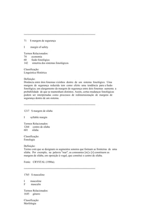 --------------------------------------------------------------------------------
71 $ margem de segurança
I margin of safety
Termos Relacionados:
74 economia
60 fusão fonológica
142 simetria dos sistemas fonológicos
Classificação:
Linguística Histórica
Definição:
Distância entre dois fonemas vizinhos dentro de um sistema fonológico. Uma
margem de segurança reduzida tem como efeito uma tendência para a fusão
fonológica; um alargamento da margem de segurança entre dois fonemas aumenta a
probabilidade de que se mantenham distintos. Assim, certas mudanças fonológicas
podem ser interpretadas como processos de redimensionação de margens de
segurança dentro de um sistema.
--------------------------------------------------------------------------------
1217 $ margem de sílaba
I syllable margin
Termos Relacionados:
1264 centro de sílaba
601 sílaba
Classificação:
Fonologia
Definição:
Termo com que se designam os segmentos sonoros que formam as fronteiras de uma
sílaba. Por exemplo, na palavra "mar", as consoantes [m] e [r] constituem as
margens de sílaba, em oposição à vogal, que constitui o centro de sílaba.
Fonte: CRYSTAL (1980a).
--------------------------------------------------------------------------------
1765 $ masculino
I masculine
F masculin
Termos Relacionados:
1645 género
Classificação:
Morfologia
 