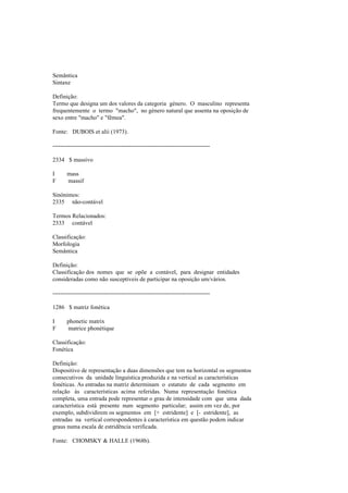 Semântica
Sintaxe
Definição:
Termo que designa um dos valores da categoria género. O masculino representa
frequentemente o termo "macho", no género natural que assenta na oposição de
sexo entre "macho" e "fêmea".
Fonte: DUBOIS et alii (1973).
--------------------------------------------------------------------------------
2334 $ massivo
I mass
F massif
Sinónimos:
2335 não-contável
Termos Relacionados:
2333 contável
Classificação:
Morfologia
Semântica
Definição:
Classificação dos nomes que se opõe a contável, para designar entidades
consideradas como não susceptíveis de participar na oposição um/vários.
--------------------------------------------------------------------------------
1286 $ matriz fonética
I phonetic matrix
F matrice phonétique
Classificação:
Fonética
Definição:
Dispositivo de representação a duas dimensões que tem na horizontal os segmentos
consecutivos da unidade linguística produzida e na vertical as características
fonéticas. As entradas na matriz determinam o estatuto de cada segmento em
relação às características acima referidas. Numa representação fonética
completa, uma entrada pode representar o grau de intensidade com que uma dada
característica está presente num segmento particular; assim em vez de, por
exemplo, subdividirem os segmentos em [+ estridente] e [- estridente], as
entradas na vertical correspondentes à característica em questão podem indicar
graus numa escala de estridência verificada.
Fonte: CHOMSKY & HALLE (1968b).
 