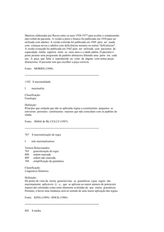 Matrizes elaboradas por Raven entre os anos 1938-1977 para avaliar a compreensão
não-verbal do paciente. A versão a preto e branco foi publicada em 1938 para ser
utilizada com adultos. A versão colorida foi publicada em 1949 para ser usada
com crianças novas e adultos com deficiências mentais ou outras "deficiências".
A versão avançada foi publicada em 1962 para ser utilizada com pacientes de
capacidade média superior entre os onze anos e a idade adulta. O paciente é
posto perante uma progressão de padrões abstractos faltando uma parte em cada
um. A peça que falta é reproduzida no cimo da página com outras peças
distractoras. O paciente tem que escolher a peça correcta.
Fonte: MORRIS (1988).
--------------------------------------------------------------------------------
1192 $ maximalidade
I maximality
Classificação:
Fonologia
Definição:
Princípio que estipula que não se aplicarão regras a constituintes pequenos se
estiverem presentes constituintes maiores que não coincidam com os padrões de
sílaba.
Fonte: HOGG & Mc CULLY (1987).
--------------------------------------------------------------------------------
767 $ maximalização de regra
I rule maximalization
Termos Relacionados:
765 generalização de regra
808 ordem marcada
809 ordem não marcada
768 simplificação da gramática
Classificação:
Linguística Histórica
Definição:
Do ponto de vista da teoria generativista, as gramáticas cujas regras são
maximamente aplicáveis (i. e., que se aplicam ao maior número de potenciais
inputs) são estimadas como mais altamente avaliadas do que outras gramáticas.
Portanto, a haver uma mudança será no sentido de uma maior aplicação das regras.
Fonte: KING (1969) / HOCK (1986).
--------------------------------------------------------------------------------
892 $ média
 