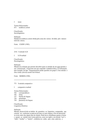 I mean
Termos Relacionados:
873 tendência central
Classificação:
Sociolinguística
Definição:
Medida de tendência central obtida pela soma dos valores dividida pelo número
total dos valores.
Fonte: COZBY (1985).
--------------------------------------------------------------------------------
2516 $ método S-24
I S-24 method
Classificação:
Psicolinguística
Definição:
Método de avaliação que permite descobrir quais as atitudes de um gago perante a
sua comunicação. O paciente tem que responder verdadeiro/falso a 24 afirmações
(por exemplo, do tipo: "frequentemente ponho questões em grupo"). Este método é
uma versão curta da escala-S de Erikson.
Fonte: MORRIS (1988).
--------------------------------------------------------------------------------
773 $ método comparativo
I comparative method
Termos Relacionados:
764 correspondência
785 étimo
757 família de línguas
758 genealogia
759 parentesco de línguas
Classificação:
Linguística Histórica
Definição:
Método, desenvolvido no âmbito da gramática ou linguística comparadas, que
consiste em confrontar as palavras de duas ou mais línguas a fim de determinar
se existe entre elas algum tipo de relação. Pode haver semelhança quanto à forma
e quanto ao sentido entre certas palavras, como em inglês e em alemão "son" e
"sohn", "mother" e "mutter"; estabelece-se então, para estas palavras, a
 