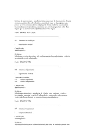 hipótese de que remontam a uma forma única que evoluiu de duas maneiras. É neste
momento que intervêm as leis fonéticas, permitindo traçar as etapas pelas quais
passou a forma única (ou étimo) até chegar às formas modernas (ou atestadas).
Encontradas as correspondências, determina-se o parentesco genético entre duas
línguas que se desenvolveram a partir de uma mesma língua.
Fonte: DUBOIS et alii (1973).
--------------------------------------------------------------------------------
895 $ método de correlação
I correlational method
Classificação:
Sociolinguística
Definição:
Método que permite determinar, pela medida ou pela observação de duas variáveis,
se estas estão ou não relacionadas.
Fonte: COZBY (1985).
--------------------------------------------------------------------------------
898 $ método experimental
I experimental method
Termos Relacionados:
879 variável dependente
880 variável independente
Classificação:
Sociolinguística
Definição:
Método para determinar a existência de relação entre variáveis e onde o
investigador manipula a variável independente, controlando todas as outras
variáveis de forma aleatória ou por controlo experimental directo.
Fonte: COZBY (1985).
--------------------------------------------------------------------------------
899 $ método longitudinal
I longitudinal method
Classificação:
Sociolinguística
Definição:
Método de investigação de desenvolvimento pelo qual as mesmas pessoas são
 