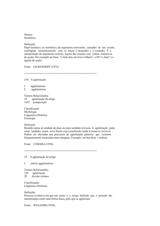 Sintaxe
Semântica
Definição:
Papel temático, ou semântico, do argumento motivador, causador de um evento,
restringido semanticamente com os traços [+animado] e [+vontade]. É a
interpretação do argumento externo, sujeito das orações com verbos transitivos
de acção. Por exemplo na frase: "o João deu um livro à Maria", o SN "o João" é o
agente da acção.
Fonte: JACKENDOFF (1972).
--------------------------------------------------------------------------------
156 $ aglutinação
I agglutination
F agglutination
Termos Relacionados:
19 aglutinação do artigo
1655 justaposição
Classificação:
Morfologia
Linguística Histórica
Fonologia
Definição:
Reunião numa só unidade de duas ou mais unidades lexicais. A aglutinação junta
essas unidades numa nova forma cuja constituição tende a tornar-se invisível.
Podem ser afectadas por processos de aglutinação palavras que ocorrem
frequentemente associadas num sintagma. Exemplo: em boa hora > embora.
Fonte: CÂMARA (1956).
--------------------------------------------------------------------------------
19 $ aglutinação do artigo
I article agglutination
Termos Relacionados:
156 aglutinação
20 divisão errónea
Classificação:
Linguística Histórica
Definição:
Processo evolutivo em que um nome e o artigo definido que o precede são
interpretados como uma forma única, pelo que se aglutinam.
Fonte: WILLIAMS (1938).
 