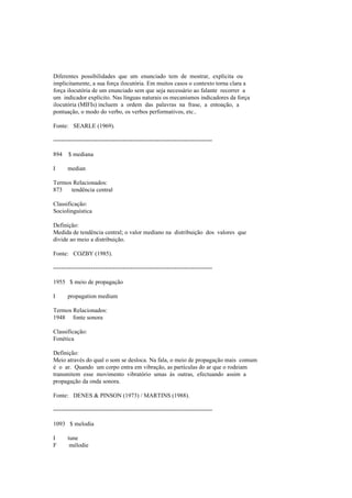 Diferentes possibilidades que um enunciado tem de mostrar, explícita ou
implicitamente, a sua força ilocutória. Em muitos casos o contexto torna clara a
força ilocutória de um enunciado sem que seja necessário ao falante recorrer a
um indicador explícito. Nas línguas naturais os mecanismos indicadores da força
ilocutória (MIFIs) incluem a ordem das palavras na frase, a entoação, a
pontuação, o modo do verbo, os verbos performativos, etc..
Fonte: SEARLE (1969).
--------------------------------------------------------------------------------
894 $ mediana
I median
Termos Relacionados:
873 tendência central
Classificação:
Sociolinguística
Definição:
Medida de tendência central; o valor mediano na distribuição dos valores que
divide ao meio a distribuição.
Fonte: COZBY (1985).
--------------------------------------------------------------------------------
1955 $ meio de propagação
I propagation medium
Termos Relacionados:
1948 fonte sonora
Classificação:
Fonética
Definição:
Meio através do qual o som se desloca. Na fala, o meio de propagação mais comum
é o ar. Quando um corpo entra em vibração, as partículas do ar que o rodeiam
transmitem esse movimento vibratório umas às outras, efectuando assim a
propagação da onda sonora.
Fonte: DENES & PINSON (1973) / MARTINS (1988).
--------------------------------------------------------------------------------
1093 $ melodia
I tune
F mélodie
 