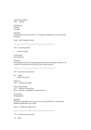 Termos Relacionados:
1099 contorno
Classificação:
Prosódia
Fonologia
Definição:
Contorno dos níveis mais elevados da frequência fundamental num determinado
enunciado.
Fonte: CRUTTENDEN (1986).
--------------------------------------------------------------------------------
2972 $ memória auditiva
I auditory memory
Classificação:
Psicolinguística
Definição:
Armazenagem acústica pré-categorial que dura apenas uns segundos, podendo o seu
conteúdo ser alterado por certos tipos de novos inputs acústicos.
--------------------------------------------------------------------------------
3535 $ memória de curto prazo
Ab $ MCP
I short term memory
Sinónimos:
3536 memória de trabalho
Termos Relacionados:
3537 memória de longo prazo
2896 memória e capacidade de armazenamento
Classificação:
Psicolinguística
Definição:
Memória de capacidade restrita (cerca de sete parcelas/chunks de informação),
perdendo rapidamente o que contém.
Fonte: CLARK & CLARK (1977).
--------------------------------------------------------------------------------
3537 $ memória de longo prazo
Ab $ MLP
 