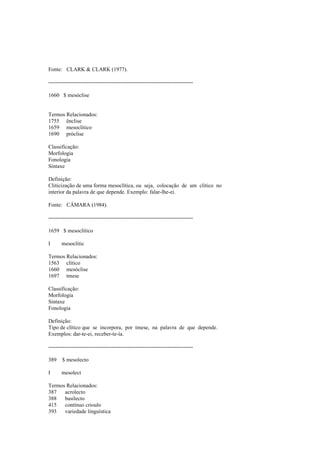 Fonte: CLARK & CLARK (1977).
--------------------------------------------------------------------------------
1660 $ mesóclise
Termos Relacionados:
1755 ênclise
1659 mesoclítico
1690 próclise
Classificação:
Morfologia
Fonologia
Sintaxe
Definição:
Cliticização de uma forma mesoclítica, ou seja, colocação de um clítico no
interior da palavra de que depende. Exemplo: falar-lhe-ei.
Fonte: CÂMARA (1984).
--------------------------------------------------------------------------------
1659 $ mesoclítico
I mesoclitic
Termos Relacionados:
1563 clítico
1660 mesóclise
1697 tmese
Classificação:
Morfologia
Sintaxe
Fonologia
Definição:
Tipo de clítico que se incorpora, por tmese, na palavra de que depende.
Exemplos: dar-te-ei, receber-te-ía.
--------------------------------------------------------------------------------
389 $ mesolecto
I mesolect
Termos Relacionados:
387 acrolecto
388 basilecto
415 contínuo crioulo
393 variedade linguística
 