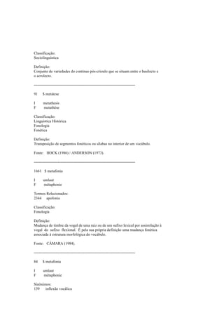 Classificação:
Sociolinguística
Definição:
Conjunto de variedades do contínuo pós-crioulo que se situam entre o basilecto e
o acrolecto.
--------------------------------------------------------------------------------
91 $ metátese
I metathesis
F metathèse
Classificação:
Linguística Histórica
Fonologia
Fonética
Definição:
Transposição de segmentos fonéticos ou sílabas no interior de um vocábulo.
Fonte: HOCK (1986) / ANDERSON (1973).
--------------------------------------------------------------------------------
1661 $ metafonia
I umlaut
F métaphonie
Termos Relacionados:
2344 apofonia
Classificação:
Fonologia
Definição:
Mudança de timbre da vogal de uma raiz ou de um sufixo lexical por assimilação à
vogal do sufixo flexional. É pela sua própria definição uma mudança fonética
associada à estrutura morfológica do vocábulo.
Fonte: CÂMARA (1984).
--------------------------------------------------------------------------------
84 $ metafonia
I umlaut
F métaphonie
Sinónimos:
139 inflexão vocálica
 