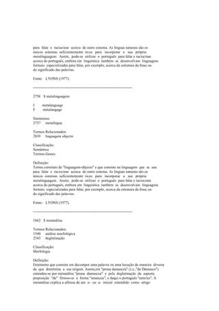 para falar e raciocinar acerca de outro sistema. As línguas naturais são os
únicos sistemas suficientemente ricos para incorporar a sua própria
metalinguagem. Assim, pode-se utilizar o português para falar e raciocinar
acerca do português, embora em linguística também se desenvolvam linguagens
formais especializadas para falar, por exemplo, acerca da estrutura da frase ou
do significado das palavras.
Fonte: LYONS (1977).
--------------------------------------------------------------------------------
2758 $ metalinguagem
I metalanguage
F métalangage
Sinónimos:
2757 metalíngua
Termos Relacionados:
2839 linguagem objecto
Classificação:
Semântica
Termos Gerais
Definição:
Termo correlato de "linguagem-objecto" e que consiste na linguagem que se usa
para falar e raciocinar acerca de outro sistema. As línguas naturais são os
únicos sistemas suficientemente ricos para incorporar a sua própria
metalinguagem. Assim, pode-se utilizar o português para falar e raciocinar
acerca do português, embora em linguística também se desenvolvam linguagens
formais especializadas para falar, por exemplo, acerca da estrutura da frase ou
do significado das palavras.
Fonte: LYONS (1977).
--------------------------------------------------------------------------------
1662 $ metanálise
Termos Relacionados:
1540 análise morfológica
2343 deglutinação
Classificação:
Morfologia
Definição:
Fenómeno que consiste em decompor uma palavra ou uma locução de maneira diversa
da que determina a sua origem. Assim,em "pruna damascea" (i.e.,"de Damasco")
entendeu-se por metanálise "pruna damascea" e pela deglutinação da suposta
preposição "de" firmou-se a forma "amascea", e daqui o português "ameixa". A
metanálise explica a aférese de um o- ou a- inicial entendido como artigo
 