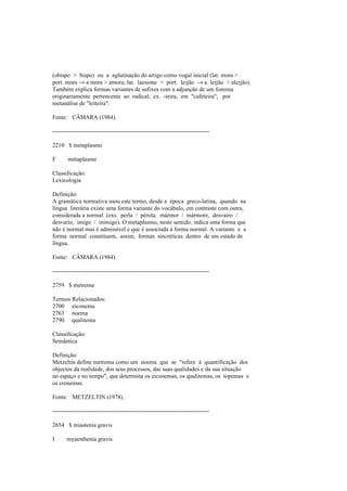 (obispo > bispo) ou a aglutinação do artigo como vogal inicial (lat. mora >
port. mora → a mora > amora; lat. laesione > port. leijão → a leijão > aleijão).
Também explica formas variantes de sufixos com a adjunção de um fonema
originariamente pertencente ao radical; ex. -teira, em "cafeteira", por
metanálise de "leiteira".
Fonte: CÂMARA (1984).
--------------------------------------------------------------------------------
2210 $ metaplasmo
F métaplasme
Classificação:
Lexicologia
Definição:
A gramática normativa usou este termo, desde a época greco-latina, quando na
língua literária existe uma forma variante do vocábulo, em contraste com outra,
considerada a normal (exs. perla / pérola, mármor / mármore, desvairo /
desvario, imigo / inimigo). O metaplasmo, neste sentido, indica uma forma que
não é normal mas é admissível e que é associada à forma normal. A variante e a
forma normal constituem, assim, formas sincréticas dentro de um estado de
língua.
Fonte: CÂMARA (1984).
--------------------------------------------------------------------------------
2759 $ metrema
Termos Relacionados:
2700 eiconema
2763 noema
2790 qualitema
Classificação:
Semântica
Definição:
Metzeltin define metrema como um noema que se "refere à quantificação dos
objectos da realidade, dos seus processos, das suas qualidades e da sua situação
no espaço e no tempo", que determina os eiconemas, os qualitemas, os topemas e
os cronemas.
Fonte: METZELTIN (1978).
--------------------------------------------------------------------------------
2654 $ miastenia gravis
I myaesthenia gravis
 