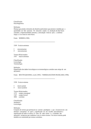 Classificação:
Psicolinguística
Definição:
Doença que produz elementos de disartria particulares que pioram à medida que a
quantidade de fala aumenta. Os músculos usados na produção de fala ficam
cansados, a hipernasalidade aumenta, a articulação torna-se pior, a disfonia
surge e a voz torna-se mais baixa.
Fonte: MORRIS (1988).
--------------------------------------------------------------------------------
3189 $ micro-estrutura
I microstructure
F microstructure
Termos Relacionados:
3187 macro-estrutura
Classificação:
Lexicologia
Terminologia
Definição:
Organização dos dados lexicológicos ou terminológicos contidos num artigo de um
dicionário.
Fonte: BOUTIN-QUESNEL et alii (1985). / NORMALISAT