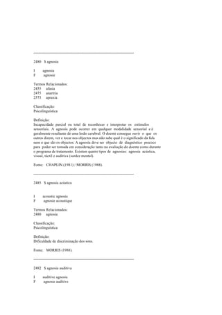 --------------------------------------------------------------------------------
2480 $ agnosia
I agnosia
F agnosie
Termos Relacionados:
2455 afasia
2475 anartria
2573 apraxia
Classificação:
Psicolinguística
Definição:
Incapacidade parcial ou total de reconhecer e interpretar os estímulos
sensoriais. A agnosia pode ocorrer em qualquer modalidade sensorial e é
geralmente resultante de uma lesão cerebral. O doente consegue ouvir o que os
outros dizem, ver e tocar nos objectos mas não sabe qual é o significado da fala
nem o que são os objectos. A agnosia deve ser objecto de diagnóstico precoce
para poder ser tomada em consideração tanto na avaliação do doente como durante
o programa de tratamento. Existem quatro tipos de agnosias: agnosia acústica,
visual, táctil e auditiva (surdez mental).
Fonte: CHAPLIN (1981) / MORRIS (1988).
--------------------------------------------------------------------------------
2485 $ agnosia acústica
I acoustic agnosia
F agnosie acoustique
Termos Relacionados:
2480 agnosia
Classificação:
Psicolinguística
Definição:
Dificuldade de discriminação dos sons.
Fonte: MORRIS (1988).
--------------------------------------------------------------------------------
2482 $ agnosia auditiva
I auditive agnosia
F agnosie auditive
 