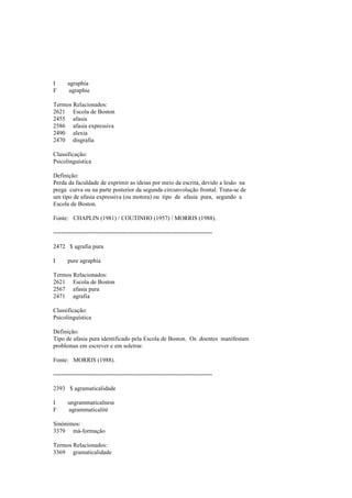 I agraphia
F agraphie
Termos Relacionados:
2621 Escola de Boston
2455 afasia
2586 afasia expressiva
2490 alexia
2470 disgrafia
Classificação:
Psicolinguística
Definição:
Perda da faculdade de exprimir as ideias por meio da escrita, devido a lesão na
prega curva ou na parte posterior da segunda circunvolução frontal. Trata-se de
um tipo de afasia expressiva (ou motora) ou tipo de afasia pura, segundo a
Escola de Boston.
Fonte: CHAPLIN (1981) / COUTINHO (1957) / MORRIS (1988).
--------------------------------------------------------------------------------
2472 $ agrafia pura
I pure agraphia
Termos Relacionados:
2621 Escola de Boston
2567 afasia pura
2471 agrafia
Classificação:
Psicolinguística
Definição:
Tipo de afasia pura identificado pela Escola de Boston. Os doentes manifestam
problemas em escrever e em soletrar.
Fonte: MORRIS (1988).
--------------------------------------------------------------------------------
2393 $ agramaticalidade
I ungrammaticalness
F agrammaticalité
Sinónimos:
3379 má-formação
Termos Relacionados:
3369 gramaticalidade
 