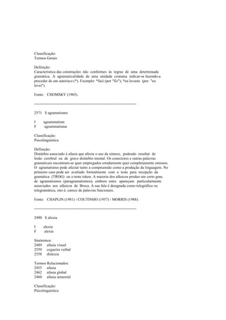 Classificação:
Termos Gerais
Definição:
Característica das construções não conformes às regras de uma determinada
gramática. A agramaticalidade de uma unidade costuma indicar-se fazendo-a
preceder de um asterisco (*). Exemplo: *fazi (por "fiz"); *eu levaste (por "eu
levei").
Fonte: CHOMSKY (1965).
--------------------------------------------------------------------------------
2571 $ agramatismo
I agrammatism
F agrammatisme
Classificação:
Psicolinguística
Definição:
Distúrbio associado à afasia que afecta o uso da sintaxe, podendo resultar de
lesão cerebral ou de grave distúrbio mental. Os conectores e outras palavras
gramaticais encontram-se quer empregados erradamente quer completamente omissos.
O agramatismo pode afectar tanto a compreensão como a produção da linguagem. No
primeiro caso pode ser avaliado formalmente com o teste para recepção da
gramática (TROG) ou o teste token. A maioria dos afásicos produz um certo grau
de agramatismos (paragramatismos), embora estes apareçam particularmente
associados aos afásicos de Broca. A sua fala é designada como telegráfica ou
telegramática, isto é, carece de palavras funcionais.
Fonte: CHAPLIN (1981) / COUTINHO (1957) / MORRIS (1988).
--------------------------------------------------------------------------------
2490 $ alexia
I alexia
F alexie
Sinónimos:
2489 afasia visual
2559 cegueira verbal
2558 dislexia
Termos Relacionados:
2455 afasia
2462 afasia global
2460 afasia sensorial
Classificação:
Psicolinguística
 
