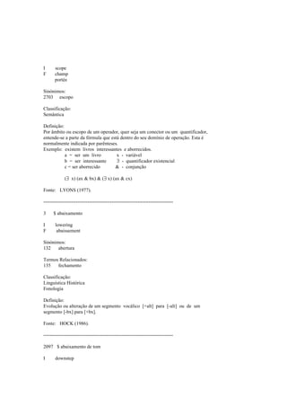I scope
F champ
portée
Sinónimos:
2703 escopo
Classificação:
Semântica
Definição:
Por âmbito ou escopo de um operador, quer seja um conector ou um quantificador,
entende-se a parte da fórmula que está dentro do seu domínio de operação. Esta é
normalmente indicada por parênteses.
Exemplo: existem livros interessantes e aborrecidos.
a = ser um livro x - variável
b = ser interessante ∃ - quantificador existencial
c = ser aborrecido & - conjunção
(∃ x) (ax & bx) & (∃ x) (ax & cx)
Fonte: LYONS (1977).
--------------------------------------------------------------------------------
3 $ abaixamento
I lowering
F abaissement
Sinónimos:
132 abertura
Termos Relacionados:
135 fechamento
Classificação:
Linguística Histórica
Fonologia
Definição:
Evolução ou alteração de um segmento vocálico [+alt] para [-alt] ou de um
segmento [-bx] para [+bx].
Fonte: HOCK (1986).
--------------------------------------------------------------------------------
2097 $ abaixamento de tom
I downstep
 