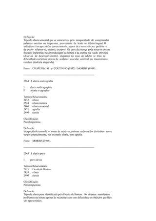 Definição:
Tipo de afasia sensorial que se caracteriza pela incapacidade de compreender
palavras escritas ou impressas, proveniente de lesão no lóbulo lingual. O
indivíduo é incapaz de ler correctamente, apesar de a sua visão ser perfeita e
de poder soletrar ou, mesmo, escrever. No caso da criança pode tratar-se de um
fracasso inesperado na aprendizagem da leitura e da escrita na idade prevista
(dislexia de desenvolvimento), enquanto no caso do adulto se trata de
dificuldades na leitura depois de acidente vascular cerebral ou traumatismo
cerebral (dislexia adquirida).
Fonte: CHAPLIN (1981) / COUTINHO (1957) / MORRIS (1988).
--------------------------------------------------------------------------------
2564 $ alexia com agrafia
I alexia with agraphia
F alexie et agraphie
Termos Relacionados:
2455 afasia
2584 afasia motora
2460 afasia sensorial
2471 agrafia
2490 alexia
Classificação:
Psicolinguística
Definição:
Incapacidade tanto de ler como de escrever, embora cada um dos distúrbios possa
surgir separadamente, por exemplo alexia, sem agrafia.
Fonte: MORRIS (1988).
--------------------------------------------------------------------------------
2563 $ alexia pura
I pure alexia
Termos Relacionados:
2621 Escola de Boston
2455 afasia
2490 alexia
Classificação:
Psicolinguística
Definição:
Tipo de afasia pura identificada pela Escola de Boston. Os doentes manifestam
problemas na leitura apesar de reconhecerem sem dificuldade os objectos que lhes
são apresentados.
 