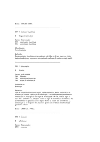Fonte: MORRIS (1988).
--------------------------------------------------------------------------------
397 $ alienação linguística
I linguistic alienation
Termos Relacionados:
394 aculturação linguística
396 assimilação linguística
Classificação:
Sociolinguística
Definição:
Perda dos traços linguísticos próprios de um indivíduo ou de um grupo por efeito
da dominação de um grupo com uma variedade ou língua de maior prestígio social.
--------------------------------------------------------------------------------
288 $ alimentação
I feeding
Termos Relacionados:
244 bloqueio
290 ordem de alimentação
289 regras de alimentação
Classificação:
Fonologia
Definição:
Tipo de relação funcional entre regras, oposto a bloqueio. Existe uma relação de
alimentação quando a aplicação de uma regra A cria uma representação estrutural
sobre a qual se pode aplicar uma regra B. Se a regra B é X→Y, então a regra A
deve ter a forma W→X. A regra A chama-se regra de alimentação em relação a B e
a ordem linear de aplicação destas regras chama-se ordem de alimentação. A
alimentação e o bloqueio são processos postos em evidência pela fonologia
generativa natural.
Fonte: CRYSTAL (1980a).
--------------------------------------------------------------------------------
342 $ alocrone
I allochrone
Termos Relacionados:
1709 cronema
 
