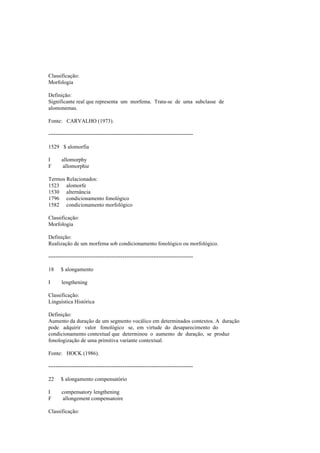 Classificação:
Morfologia
Definição:
Significante real que representa um morfema. Trata-se de uma subclasse de
alomonemas.
Fonte: CARVALHO (1973).
--------------------------------------------------------------------------------
1529 $ alomorfia
I allomorphy
F allomorphie
Termos Relacionados:
1523 alomorfe
1530 alternância
1796 condicionamento fonológico
1582 condicionamento morfológico
Classificação:
Morfologia
Definição:
Realização de um morfema sob condicionamento fonológico ou morfológico.
--------------------------------------------------------------------------------
18 $ alongamento
I lengthening
Classificação:
Linguística Histórica
Definição:
Aumento da duração de um segmento vocálico em determinados contextos. A duração
pode adquirir valor fonológico se, em virtude do desaparecimento do
condicionamento contextual que determinou o aumento de duração, se produz
fonologização de uma primitiva variante contextual.
Fonte: HOCK (1986).
--------------------------------------------------------------------------------
22 $ alongamento compensatório
I compensatory lengthening
F allongement compensatoire
Classificação:
 