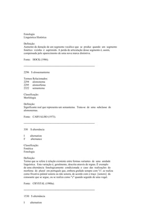 Fonologia
Linguística Histórica
Definição:
Aumento de duração de um segmento vocálico que se produz quando um segmento
fonético vizinho é suprimido. A perda de articulação desse segmento é, assim,
compensada pelo aparecimento de uma nova marca distintiva.
Fonte: HOCK (1986).
--------------------------------------------------------------------------------
2296 $ alossemantema
Termos Relacionados:
2294 alomonema
2295 alomorfema
2322 semantema
Classificação:
Morfologia
Definição:
Significante real que representa um semantema. Trata-se de uma subclasse de
alomonemas.
Fonte: CARVALHO (1973).
--------------------------------------------------------------------------------
330 $ alternância
I alternation
F alternance
Classificação:
Fonética
Fonologia
Definição:
Termo que se refere à relação existente entre formas variantes de uma unidade
linguística. Esta variação é, geralmente, descrita através de regras. É exemplo
de uma alternância fonologicamente condicionada o caso das realizações do
morfema do plural em português que, embora grafado sempre com "s", se realiza
como fricativa palatal sonora ou não sonora, de acordo com o traço [sonoro] da
consoante que se segue, ou se realiza como "z" quando seguido de uma vogal.
Fonte: CRYSTAL (1980a).
--------------------------------------------------------------------------------
1530 $ alternância
I alternation
 