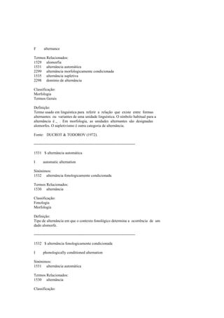 F alternance
Termos Relacionados:
1529 alomorfia
1531 alternância automática
2299 alternância morfologicamente condicionada
1535 alternância supletiva
2298 domínio de alternância
Classificação:
Morfologia
Termos Gerais
Definição:
Termo usado em linguística para referir a relação que existe entre formas
alternantes ou variantes de uma unidade linguística. O símbolo habitual para a
alternância é ~ . Em morfologia, as unidades alternantes são designadas
alomorfes. O supletivismo é outra categoria de alternância.
Fonte: DUCROT & TODOROV (1972).
--------------------------------------------------------------------------------
1531 $ alternância automática
I automatic alternation
Sinónimos:
1532 alternância fonologicamente condicionada
Termos Relacionados:
1530 alternância
Classificação:
Fonologia
Morfologia
Definição:
Tipo de alternância em que o contexto fonológico determina a ocorrência de um
dado alomorfe.
--------------------------------------------------------------------------------
1532 $ alternância fonologicamente condicionada
I phonologically conditioned alternation
Sinónimos:
1531 alternância automática
Termos Relacionados:
1530 alternância
Classificação:
 