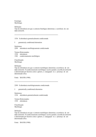 Fonologia
Morfologia
Definição:
Tipo de alternância em que o contexto fonológico determina a ocorrência de um
dado alomorfe.
--------------------------------------------------------------------------------
1534 $ alternância gramaticalmente condicionada
I gramaticaly conditioned alternation
Sinónimos:
2299 alternância morfologicamente condicionada
Termos Relacionados:
1530 alternância
1582 condicionamento morfológico
Classificação:
Morfologia
Definição:
Tipo de alternância em que o contexto morfológico determina a ocorrência de um
dado alomorfe. O condicionamento morfológico ocorre quando a escolha do alomorfe
é determinada por factores como o género, a conjugação ou a presença de um
determinado afixo.
Fonte: BAUER (1988).
--------------------------------------------------------------------------------
2299 $ alternância morfologicamente condicionada
I gramatically conditioned alternation
Sinónimos:
1534 alternância gramaticalmente condicionada
Termos Relacionados:
1530 alternância
Classificação:
Morfologia
Definição:
Tipo de alternância em que o contexto morfológico determina a ocorrência de um
dado alomorfe. O condicionamento morfológico ocorre quando a escolha do alomorfe
é determinada por factores como o género, a conjugação ou a presença de um
determinado afixo.
Fonte: BAUER (1988).
 