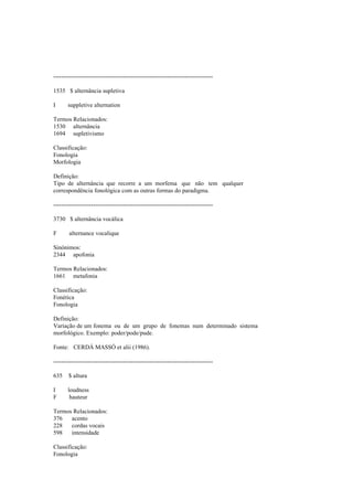 --------------------------------------------------------------------------------
1535 $ alternância supletiva
I suppletive alternation
Termos Relacionados:
1530 alternância
1694 supletivismo
Classificação:
Fonologia
Morfologia
Definição:
Tipo de alternância que recorre a um morfema que não tem qualquer
correspondência fonológica com as outras formas do paradigma.
--------------------------------------------------------------------------------
3730 $ alternância vocálica
F alternance vocalique
Sinónimos:
2344 apofonia
Termos Relacionados:
1661 metafonia
Classificação:
Fonética
Fonologia
Definição:
Variação de um fonema ou de um grupo de fonemas num determinado sistema
morfológico. Exemplo: poder/pode/pude.
Fonte: CERDÁ MASSÓ et alii (1986).
--------------------------------------------------------------------------------
635 $ altura
I loudness
F hauteur
Termos Relacionados:
376 acento
228 cordas vocais
598 intensidade
Classificação:
Fonologia
 