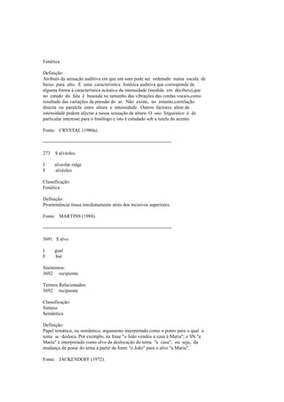 Fonética
Definição:
Atributo da sensação auditiva em que um som pode ser ordenado numa escala de
baixo para alto. É uma característica fonética auditiva que corresponde de
alguma forma à característica acústica da intensidade (medida em décibeis),que
no estudo da fala é baseada no tamanho das vibrações das cordas vocais,como
resultado das variações da pressão do ar. Não existe, no entanto,correlação
directa ou paralela entre altura e intensidade. Outros factores além da
intensidade podem afectar a nossa sensação de altura. O uso linguístico é de
particular interesse para o fonólogo e isto é estudado sob a tutela do acento.
Fonte: CRYSTAL (1980a).
--------------------------------------------------------------------------------
273 $ alvéolos
I alveolar ridge
F alvéoles
Classificação:
Fonética
Definição:
Proeminência óssea imediatamente atrás dos incisivos superiores.
Fonte: MARTINS (1988).
--------------------------------------------------------------------------------
3691 $ alvo
I goal
F but
Sinónimos:
3692 recipiente
Termos Relacionados:
3692 recipiente
Classificação:
Sintaxe
Semântica
Definição:
Papel temático, ou semântico, argumento interpretado como o ponto para o qual o
tema se desloca. Por exemplo, na frase "o João vendeu a casa à Maria", o SN "a
Maria" é interpretado como alvo da deslocação do tema "a casa", ou seja, da
mudança de posse do tema a partir da fonte "o João" para o alvo "a Maria".
Fonte: JACKENDOFF (1972).
 