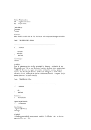 Termos Relacionados:
666 amplitude acentual
664 traços tonais
Classificação:
Fonologia
Prosódia
Definição:
Abaixamento de uma série de tons altos ou de uma série de acentos pré-nucleares.
Fonte: CRUTTENDEN (1986).
--------------------------------------------------------------------------------
247 $ abertura
I aperture
opening
F aperture
Classificação:
Fonética
Definição:
Grau de afastamento dos orgãos articulatórios durante a produção de um
determinado som. Está na base dos traços fonéticos de classe maior que permitem
a subdivisão dos sons em vogais, consoantes, obstruintes, soantes, glides e
líquidas. Na classificação fonética tradicional distinguem-se ainda outras
subclasses de sons, em função do grau de afastamento/abertura. Exemplos: vogais
abertas como [a] e fechadas como [i].
Fonte: CRYSTAL (1980a).
--------------------------------------------------------------------------------
132 $ abertura
I slit
F aperture
Sinónimos:
3 abaixamento
Termos Relacionados:
135 fechamento
Classificação:
Linguística Histórica
Fonologia
Definição:
Evolução ou alteração de um segmento vocálico [+alt] para [-alt] ou de um
segmento [-bx] para [+bx].
 