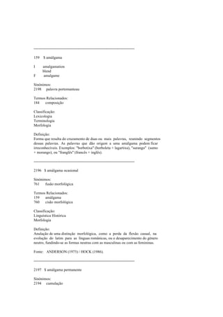 --------------------------------------------------------------------------------
159 $ amálgama
I amalgamation
blend
F amalgame
Sinónimos:
2198 palavra portemanteau
Termos Relacionados:
184 composição
Classificação:
Lexicologia
Terminologia
Morfologia
Definição:
Forma que resulta do cruzamento de duas ou mais palavras, reunindo segmentos
dessas palavras. As palavras que dão origem a uma amálgama podem ficar
irreconhecíveis. Exemplos: "borbotixa" (borboleta + lagartixa), "surango" (sumo
+ morango), ou "franglês" (francês + inglês).
--------------------------------------------------------------------------------
2196 $ amálgama ocasional
Sinónimos:
761 fusão morfológica
Termos Relacionados:
159 amálgama
760 cisão morfológica
Classificação:
Linguística Histórica
Morfologia
Definição:
Anulação de uma distinção morfológica, como a perda da flexão casual, na
evolução do latim para as línguas românicas, ou o desaparecimento do género
neutro, fundindo-se as formas neutras com as masculinas ou com as femininas.
Fonte: ANDERSON (1973) / HOCK (1986).
--------------------------------------------------------------------------------
2197 $ amálgama permanente
Sinónimos:
2194 cumulação
 