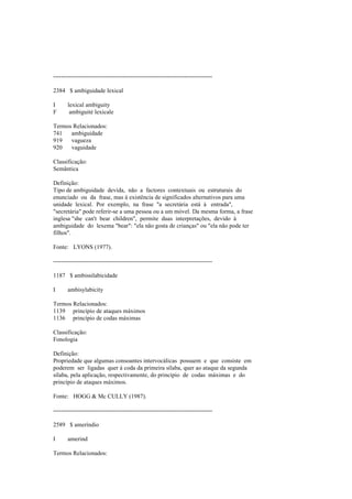 --------------------------------------------------------------------------------
2384 $ ambiguidade lexical
I lexical ambiguity
F ambiguité lexicale
Termos Relacionados:
741 ambiguidade
919 vagueza
920 vaguidade
Classificação:
Semântica
Definição:
Tipo de ambiguidade devida, não a factores contextuais ou estruturais do
enunciado ou da frase, mas à existência de significados alternativos para uma
unidade lexical. Por exemplo, na frase "a secretária está à entrada",
"secretária" pode referir-se a uma pessoa ou a um móvel. Da mesma forma, a frase
inglesa "she can't bear children", permite duas interpretações, devido à
ambiguidade do lexema "bear": "ela não gosta de crianças" ou "ela não pode ter
filhos".
Fonte: LYONS (1977).
--------------------------------------------------------------------------------
1187 $ ambissilabicidade
I ambisylabicity
Termos Relacionados:
1139 princípio de ataques máximos
1136 princípio de codas máximas
Classificação:
Fonologia
Definição:
Propriedade que algumas consoantes intervocálicas possuem e que consiste em
poderem ser ligadas quer à coda da primeira sílaba, quer ao ataque da segunda
sílaba, pela aplicação, respectivamente, do princípio de codas máximas e do
princípio de ataques máximos.
Fonte: HOGG & Mc CULLY (1987).
--------------------------------------------------------------------------------
2589 $ ameríndio
I amerind
Termos Relacionados:
 
