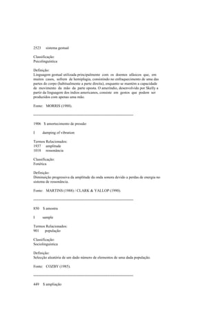 2523 sistema gestual
Classificação:
Psicolinguística
Definição:
Linguagem gestual utilizada principalmente com os doentes afásicos que, em
muitos casos, sofrem de hemiplagia, consistindo no enfraquecimento de uma das
partes do corpo (habitualmente a parte direita), enquanto se mantém a capacidade
de movimento da mão da parte oposta. O ameríndio, desenvolvido por Skelly a
partir da linguagem dos índios americanos, consiste em gestos que podem ser
produzidos com apenas uma mão.
Fonte: MORRIS (1988).
--------------------------------------------------------------------------------
1906 $ amortecimento de pressão
I damping of vibration
Termos Relacionados:
1937 amplitude
1018 ressonância
Classificação:
Fonética
Definição:
Diminuição progressiva da amplitude da onda sonora devido a perdas de energia no
sistema de ressonância.
Fonte: MARTINS (1988) / CLARK & YALLOP (1990).
--------------------------------------------------------------------------------
850 $ amostra
I sample
Termos Relacionados:
901 população
Classificação:
Sociolinguística
Definição:
Selecção aleatória de um dado número de elementos de uma dada população.
Fonte: COZBY (1985).
--------------------------------------------------------------------------------
449 $ ampliação
 