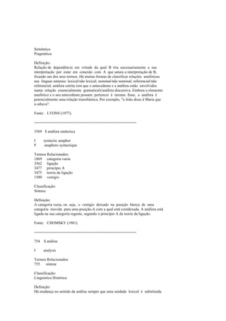 Semântica
Pragmática
Definição:
Relação de dependência em virtude da qual B tira necessariamente a sua
interpretação por estar em conexão com A que satura a interpretação de B,
fixando um dos seus termos. Há muitas formas de classificar relações anafóricas
nas línguas naturais: lexical/não lexical; nominal/não nominal; referencial/não
referencial; anáfora estrita (em que o antecedente e a anáfora estão envolvidos
numa relação essencialmente gramatical)/anáfora discursiva. Embora o elemento
anafórico e o seu antecedente possam pertencer à mesma frase, a anáfora é
potencialmente uma relação transfrástica. Por exemplo, "o João disse à Maria que
a odiava".
Fonte: LYONS (1977).
--------------------------------------------------------------------------------
3569 $ anáfora sintáctica
I syntactic anaphor
F anaphore syntactique
Termos Relacionados:
1869 categoria vazia
3562 ligação
3477 princípio A
3475 teoria da ligação
1500 vestígio
Classificação:
Sintaxe
Definição:
A categoria vazia, ou seja, o vestígio deixado na posição básica de uma
categoria movida para uma posição-A com a qual está coindexada. A anáfora está
ligada na sua categoria regente, segundo o princípio A da teoria da ligação.
Fonte: CHOMSKY (1981).
--------------------------------------------------------------------------------
754 $ análise
I analysis
Termos Relacionados:
755 síntese
Classificação:
Linguística Histórica
Definição:
Há mudança no sentido da análise sempre que uma unidade lexical é substituída
 
