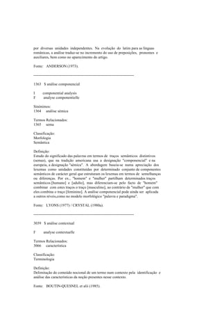 por diversas unidades independentes. Na evolução do latim para as línguas
românicas, a análise traduz-se no incremento do uso de preposições, pronomes e
auxiliares, bem como no aparecimento do artigo.
Fonte: ANDERSON (1973).
--------------------------------------------------------------------------------
1363 $ análise componencial
I componential analysis
F analyse componentielle
Sinónimos:
1364 análise sémica
Termos Relacionados:
1365 sema
Classificação:
Morfologia
Semântica
Definição:
Estudo do significado das palavras em termos de traços semânticos distintivos
(semas), que na tradição americana usa a designação "componencial" e na
europeia, a designação "sémica". A abordagem baseia-se numa apreciação dos
lexemas como unidades constituídas por determinado conjunto de componentes
semânticos de carácter geral que estruturam os lexemas em termos de semelhanças
ou diferenças. Por ex., "homem" e "mulher" partilham determinados traços
semânticos [humano] e [adulto], mas diferenciam-se pelo facto de "homem"
combinar com estes traços o traço [masculino], ao contrário de "mulher" que com
eles combina o traço [feminino]. A análise componencial pode ainda ser aplicada
a outros níveis,como no modelo morfológico "palavra e paradigma".
Fonte: LYONS (1977) / CRYSTAL (1980a).
--------------------------------------------------------------------------------
3039 $ análise contextual
F analyse contextuelle
Termos Relacionados:
3066 característica
Classificação:
Terminologia
Definição:
Delimitação do conteúdo nocional de um termo num contexto pela identificação e
análise das características da noção presentes nesse contexto.
Fonte: BOUTIN-QUESNEL et alii (1985).
 