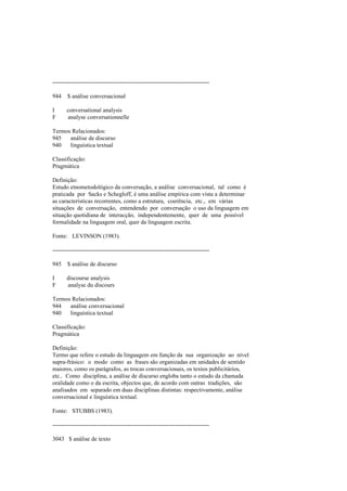 --------------------------------------------------------------------------------
944 $ análise conversacional
I conversational analysis
F analyse conversationnelle
Termos Relacionados:
945 análise de discurso
940 linguística textual
Classificação:
Pragmática
Definição:
Estudo etnometodológico da conversação, a análise conversacional, tal como é
praticada por Sacks e Schegloff, é uma análise empírica com vista a determinar
as características recorrentes, como a estrutura, coerência, etc., em várias
situações de conversação, entendendo por conversação o uso da linguagem em
situação quotidiana de interacção, independentemente, quer de uma possível
formalidade na linguagem oral, quer da linguagem escrita.
Fonte: LEVINSON (1983).
--------------------------------------------------------------------------------
945 $ análise de discurso
I discourse analysis
F analyse du discours
Termos Relacionados:
944 análise conversacional
940 linguística textual
Classificação:
Pragmática
Definição:
Termo que refere o estudo da linguagem em função da sua organização ao nível
supra-frásico: o modo como as frases são organizadas em unidades de sentido
maiores, como os parágrafos, as trocas conversacionais, os textos publicitários,
etc.. Como disciplina, a análise de discurso engloba tanto o estudo da chamada
oralidade como o da escrita, objectos que, de acordo com outras tradições, são
analisados em separado em duas disciplinas distintas: respectivamente, análise
conversacional e linguística textual.
Fonte: STUBBS (1983).
--------------------------------------------------------------------------------
3043 $ análise de texto
 