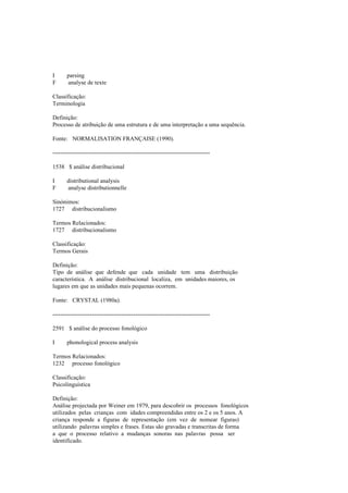 I parsing
F analyse de texte
Classificação:
Terminologia
Definição:
Processo de atribuição de uma estrutura e de uma interpretação a uma sequência.
Fonte: NORMALISATION FRANÇAISE (1990).
--------------------------------------------------------------------------------
1538 $ análise distribucional
I distributional analysis
F analyse distributionnelle
Sinónimos:
1727 distribucionalismo
Termos Relacionados:
1727 distribucionalismo
Classificação:
Termos Gerais
Definição:
Tipo de análise que defende que cada unidade tem uma distribuição
característica. A análise distribucional localiza, em unidades maiores, os
lugares em que as unidades mais pequenas ocorrem.
Fonte: CRYSTAL (1980a).
--------------------------------------------------------------------------------
2591 $ análise do processo fonológico
I phonological process analysis
Termos Relacionados:
1232 processo fonológico
Classificação:
Psicolinguística
Definição:
Análise projectada por Weiner em 1979, para descobrir os processos fonológicos
utilizados pelas crianças com idades compreendidas entre os 2 e os 5 anos. A
criança responde a figuras de representação (em vez de nomear figuras)
utilizando palavras simples e frases. Estas são gravadas e transcritas de forma
a que o processo relativo a mudanças sonoras nas palavras possa ser
identificado.
 