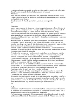 A cabra Amalteia é representada na maior parte dos quadros evocativos da infância de 
Zeus (Poussin, museu de Berlim; Jordaens, museu do Louvre). 
Amazonas 
Povo mítico de mulheres, governado por uma rainha e não admitindo homens na sua 
cidade senão como servos, as Amazonas, vindas do Cáucaso, estabeleceram o seu reino 
na Capadócia (Ásia Menor). 
Elas descendiam do deus da guerra Ares e, por isso, as suas paixões 
23 
Amazonas 
eram a guerra e a caça. As Amazonas veneravam, particularmente, a deusa Ártemis, de 
quem seguiam, escrupulosamente, o exemplo (atribui-se-lhes a fundação da cidade de 
Éfeso e do famoso templo de Ártemis, uma das maravilhas do mundo antigo). 
Uma vez por ano, elas aceitavam no seu reino a presença de homens, a fim de assegurar 
a sua descendência, mas matavam ou mutilavam todos os recém-nascidos do sexo 
masculino. As filhas retiravam o seio direito', a fim de lhes permitir manejar o arco mais 
comodamente. 
Segundo a lenda, as Amazonas aparecem, constantemente, em oposição aos Gregos. 
Belerofonte é um dos heróis que irá lutar contra estas mulheres guerreiras. Essa luta 
constitui uma das provas a que ele deverá submeter-se, por ordem do seu sogro, o rei da 
Lícia. Este combate resultará num grande massacre das Amazonas. 
Héracies é outro dos heróis que deverá enfrentar as Amazonas. A sua missão consiste 
em roubar o cinto encantado que Hipólita, rainha das Amazonas, tinha recebido do deus 
Ares e que era o símbolo do seu poder. 
A fim de evitar uma guerra, a rainha consente em desfazer-se do objecto em questão, 
mas Hera, com a sua maldade e intriga, consegue provocar um confronto, obrigando 
Héracies a conquistar pela força o cinto encantado, matando a sua proprietária. 
Certos autores afirmam que é no decurso dessa expedição que Teseu, companheiro de 
Héracies, rapta a irmã de Hipólita, Antíope, que ele engravida (o recém-nascido será 
herdeiro do nome de sua tia). Para punir Teseu - 
deste rapto, dizem uns; da infidelidade do herói, que foi ao ponto de desposar Fedra, 
dizem outros -, as Amazonas avançaram sobre a Ática, entraram em Atenas, acamparam 
na colina que mais tarde terá o nome de um dos seus antepassados divinos 
(Areópago=colina de Ares), mas foram vencidas por Teseu. 
No decurso da guerra de Tróia, um contingente de Amazonas partiu em socorro dos 
Troianos. Aquiles intervém no combate e mata a rainha das Amazonas, Pentesileia. 
Conta-se que logo que ele viu o seu rosto e a sua beleza, 
1 Amazona significaria, assim: privada de um seio; mesmo que se considere o prefixo a 
como um aumentativo, de qualquer modo a palavra significa: mamal, e aplica-se então, 
perfeitamente, a Ártemis de Peso. Se não tivermos em conta a etimologia da palavra, o 
nome Amazona é dado hoje em dia às mulheres que montam a cavalo. 
24 
Anfíon 
sentiu o seu coração atravessado de amor e de piedade. Assim, quando Aquiles morreu, 
as Amazonas decidiram saquear o seu túmulo na ilha Branca, no Ponto Euxino. Mas a 
sombra do herói apareceu-lhes e elas fugiram, apavoradas. 
As Amazonas são modelos por eleição da estatuária antiga: frisos do templo de Apolo 
em Bassae, do Mausoléu de Halicarnasso; Amazona ferída de Policieto (séc. v a. C.), 
 