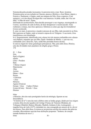 Entontecida pelas picadas incessantes, lo percorreu terra e mar. Reen- @ontrou 
Prometeu preso ao seu rochedo no Cáucaso, passou o Bósforo, a Asia Menor, depois a 
Fenícia e, finalmente, o Egipto, onde nas margens do Nilo, Zeus a esperava. Com 
meiguice, o rei dos deuses divulgou-lhe a sua natureza e lo pôde, então, dar à luz um 
filho, "o filho do tacto", Épato. 
Informada do acontecimento, Hera decidiu prosseguir a sua vingança, encarregando os 
Curetes, sacerdotes do culto de Reia, de fazer desaparecer o recém-nascido. Estes 
roubaram a criança, mas Zeus apareceu e fulminou-os antes que algo de irremediável 
tivesse acontecido. 
E, uma vez mais, lo percorreu o mundo à procura de seu filho, indo encontrá-lo na Síria. 
Daí regressou ao Egipto, onde se tornará a esposa do rei Telégono. À sua morte, Zeus 
transformou-a em constelação. 
lo é, frequentemente, identificada com a deusa ísis (ela mesma confundida com a deusa-vaca 
Hathor), enquanto que seu filho, Épafo -fundador de Mênfis - é, por sua vez, 
confundido com o deus-boi, Ápis, sendo-lhes prestadas honras divinas. 
lo está na origem de várias genealogias principescas. Mas, para além disso, Dioniso, 
uma das divindades mais populares da religião grega e Perseu 
178 
í0 + Zeus 
Niío 
Épaf o (Egipto) 
mênfis 
Líbia + Posídon 
Belo 
1 Dáriao (Argos) 
Hipermestra 
Abas 
Acrísio 
Dánae + Zeus 
Perseu 
1 Eléctrion 
+ Zeus 
Héracies 
Agenor (Fenícia) 
Europa + Zeus Cadmo (Tebas) 
Ivimos kCreta) Sérriele + Zeus 
Dioniso 
Iolau 
e Héracles, dois dos mais prestigiados heróis da mitologia, figuram na sua 
descendência. 
"A história de lo" é uma das mais célebres entre as lendas gregas, dando por isso origem 
a muitas obras de arte (quadros de Corrège (Viena), de Tintoreto (Modena), de 
Velásquez (Madrid), Rubens (Dresden, Madrid), Jordaens (Lião, Leninegrado) ... ; 
tragédia lírica de Luily (1677), intitulada ísis, mas consagrada aos amores de lo e do rei 
dos deuses. Para além disso, lo tornou-se um precioso auxiliar dos autores das palavras 
cruzadas. (Recordemos uma das boas definições propostas: "Senhora. do coração 
tornada Senhora do trevo".) 
Iolau H~ 
 