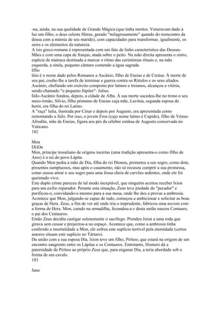 -na, ainda, na sua qualidade de Grande Mágica (que tinha mortos. Veneravam dado à 
luz um filho, o deus celeste Hórus, gerado "milagrosamente" quando do reencontro da 
deusa com a múmia de seu marido), com capacidades para transformar, igualmente, os 
seres e os elementos da natureza. 
A ísis greco-romana é representada com um fato de linho característico das Deusas- 
Mães e com uma capa de franjas, atada sobre o peito. Na mão direita apresenta o sistro, 
espécie de matraca destinada a marcar o ritmo das cerimónias rituais e, na mão 
esquerda, a sítula, pequeno cântaro contendo a água sagrada. 
Iffio 
lúio é o nome dado pelos Romanos a Ascânio, filho de Eneias e de Creúsa. À morte de 
seu pai, coube-lhe a tarefa de terminar a guerra contra os Rútulos e os seus aliados. 
Ascânio, chefiando um exército composto por latinos e troianos, alcançou a vitória, 
sendo chamado "o pequeno Júpiter": Julius. 
IúIo-Ascânio fundou, depois, a cidade de Alba. À sua morte sucedeu-lhe no trono o seu 
meio-irmão, Sílvio, filho póstumo de Eneias cuja mãe, Lavínia, segunda esposa do 
herói, era filha do rei Latino. 
A "raça" lulia, ilustrada por César e depois por Augusto, era apresentada como 
remontando a JúJo. Por isso, o jovem Eros (cujo nome latino é Cupido), filho de Vénus- 
Afrodite, mãe de Eneias, figura aos pés da célebre estátua de Augusto conservada no 
Vaticano. 
182 
Mon 
IXíOn 
Mon, príncipe tessaliano de origens incertas (uma tradição apresenta-o como filho de 
Ares) é o rei do povo Lápita. 
Quando Mon pediu a mão de Dia, filha do rei Dioneu, prometeu a seu sogro, como dote, 
presentes sumptuosos, mas após o casamento, não só recusou cumprir a sua promessa, 
como ousou atirar o seu sogro para uma fossa cheia de carvões ardentes, onde ele foi 
queimado vivo. 
Este duplo crime pareceu de tal modo inexpiável, que ninguém aceitou receber lxíon 
para um exílio reparador. Perante esta situação, Zeus teve piedade do "pecador" e 
purificou-o, convidando-o mesmo para a sua mesa, onde lhe deu a provar a ambrosia. 
Acontece que Mon, julgando-se capaz de tudo, começou a ambicionar e solicitar as boas 
graças de Hera. Zeus, a fim de ver até onde iria o imprudente, fabricou uma nuvem com 
a forma de Hera. Mon, caindo na armadilha, fecundou-a e desta união nasceu Centauro, 
o pai dos Centauros. 
Então Zeus decidiu castigar solenemente o sacrílego. Prendeu lxíon a uma roda que 
girava sem cessar e projectou-a no espaço. Acontece que, como a ambrosia tinha 
conferido a imortalidade a Mon, ele sofreu este suplício terrível pela eternidade (certos 
autores situam este suplício no Tártaro). 
Da união com a sua esposa Dia, lxíon teve um filho, Pirítoo, que estará na origem de um 
encontro sangrento entre os Lápitas e os Centauros. Entretanto, Homero dá a 
paternidade de Pirítoo ao próprio Zeus que, para enganar Dia, a teria abordado sob a 
forma de um cavalo. 
183 
Jano 
 