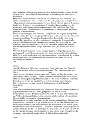 Jano, divindade exclusivamente romana, é o deus do início de todas as coisas. Ovídio 
identifica-o ao Caos primordial, dado o carácter indistinto que o seu duplo aspecto 
relembraria. 
O seu nome provém da mesma raiz que diás, evocando assim o dia luminoso. Com 
efeito, para os romanos, Jano é sobretudo um deus solar, que estaria na origem de toda a 
vida, presidindo ao acordar de cada dia. Por isso, ele será colocado à cabeça de todas as 
iniciativas e de todos os empreendimentos. O primeiro mês do ano, Janeiro, é-lhe 
consagrado, assim como o primeiro dia de cada mês. Nas cerimônias, Jano figura 
sempre presidindo a todos os deuses, incluindo Júpiter. A ninfa Juturna é apresentada, 
por vezes, como a sua esposa. 
Uma das suas atribuições mais populares é a de protector das chegadas e das partidas. 
Jano foi ainda o deus das portas, por excelência, quer se trate das portas das casas como 
das portas das cidades. As suas duas faces permitiam-lhe controlar o interior e o 
exterior. Para além disso, ele velava também sobre todas as vias de comunicação, 
terrestres, fluviais e marítimas. Adorado como protector dos portos, é-lhe por vezes 
atribuída a invenção da navegação e das trocas comerciais. As primeiras moedas 
romanas apresentavam na face a efígie barbuda de Jano e, no reverso, uma proa de 
navio. 
O templo dedicado a Jano no Fórum, em acção de graças pelo prodígio que o deus 
realizara em favor dos Romanos, quando estes foram atacados pelos sabinos de Tácio 
(Jano fizera brotar uma fonte de água quente que queimara os assaltantes), ficava aberto 
em tempo de guerra, permitindo assim que o deus pudesse intervir, em caso de 
necessidade, socorrendo os 
185 
Jápeto 
seus fiéis. Raramente foi fechado (uma vez com Numa e três vezes com Augusto). 
A colina romana do Janúnculo, na margem direita do Tibre, era consagrada a Jano. 
Jãpeto ffim 
Jápeto, um dos doze Titãs, casou-se com a ninfa Clímene (ou Ásia; Ésquilo diz: a sua 
irmã Témis), filha de seu irmão, Oceano. Desta união nasceram quatro filhos: Atlas e 
Menécio, punidos por Zeus por terem ajudado os Titãs na sua resistência e Epimeteu e 
Prometeu, que tiveram um papel capital na história mítica do gênero humano. 
Entre os Gregos irreverentes, o nome de Jápeto assumia o sentido de velho 
impertinente. 
Jasão 
Jasão, nascido em loico (futura Tessália), é filho do rei Éson, descendente de Deucalião. 
Segundo certas tradições, ele é primo, por parte de sua mãe, de Ulisses. 
Éson perdeu o seu reino devido às investidas violentas de seu meio-irmão Pélias, filho 
de Posídon. Assim, quando Jasão terminou os seus estudos junto do célebre centauro 
Quiron, decidiu ir reinvindicar a herança paterna. 
No caminho, ao atravessar uma ribeira, perdeu uma das suas sandálias e foi assim, com 
um pé calçado e outro descalço, que se apresentou ao rei. Ao vê-lo, Pélias recordou-se 
entretanto de um oráculo que lhe recomendara que desconfiasse de um homem que se 
lhe apresentasse com um único saPato. O rei escutou, no entanto, Jasão e propôs-lhe um 
contrato. Prometia dar-lhe o seu trono se ele lhe trouxesse o Veio de Ouro, aquele Velo 
de Ouro que pertencera ao carneiro sagrado que tinha salvo o jovem príncipe Frixo da 
sorte cruel a que tinha sido votado pelo rei da Beócia. Consagrado desde 
Jasão 
 