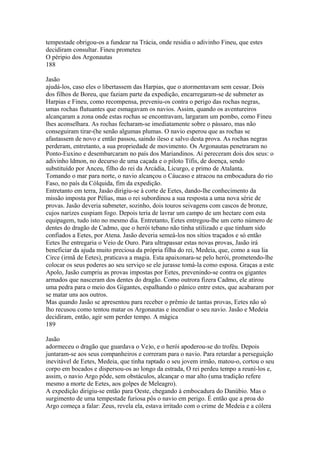 tempestade obrigou-os a fundear na Trácia, onde residia o adivinho Fineu, que estes 
decidiram consultar. Fineu prometeu 
O péripio dos Argonautas 
188 
Jasão 
ajudá-los, caso eles o libertassem das Harpias, que o atormentavam sem cessar. Dois 
dos filhos de Boreu, que faziam parte da expedição, encarregaram-se de submeter as 
Harpias e Fineu, como recompensa, preveniu-os contra o perigo das rochas negras, 
umas rochas flutuantes que esmagavam os navios. Assim, quando os aventureiros 
alcançaram a zona onde estas rochas se encontravam, largaram um pombo, como Fineu 
lhes aconselhara. As rochas fecharam-se imediatamente sobre o pássaro, mas não 
conseguiram tirar-(he senão algumas plumas. O navio esperou que as rochas se 
afastassem de novo e então passou, saindo ileso e salvo desta prova. As rochas negras 
perderam, entretanto, a sua propriedade de movimento. Os Argonautas penetraram no 
Ponto-Euxino e desembarcaram no país dos Mariandinos. Aí pereceram dois dos seus: o 
adivinho ldmon, no decurso de uma caçada e o piloto Tífis, de doença, sendo 
substituído por Anceu, filho do rei da Arcádia, Licurgo, e primo de Atalanta. 
Tomando o mar para norte, o navio alcançou o Cáucaso e atracou na embocadura do rio 
Faso, no país da Cólquida, fim da expedição. 
Entretanto em terra, Jasão dirigiu-se à corte de Eetes, dando-lhe conhecimento da 
missão imposta por Pélias, mas o rei subordinou a sua resposta a uma nova série de 
provas. Jasão deveria submeter, sozinho, dois touros seivagens com cascos de bronze, 
cujos narizes cuspiam fogo. Depois teria de lavrar um campo de um hectare com esta 
equipagem, tudo isto no mesmo dia. Entretanto, Eetes entregou-lhe um certo número de 
dentes do dragão de Cadmo, que o herói tebano não tinha utilizado e que tinham sido 
confiados a Eetes, por Atena. Jasão deveria semeá-los nos sítios traçados e só então 
Eetes lhe entregaria o Veio de Ouro. Para ultrapassar estas novas provas, Jasão irá 
beneficiar da ajuda muito preciosa da própria filha do rei, Medeia, que, como a sua lia 
Circe (irmã de Eetes), praticava a magia. Esta apaixonara-se pelo herói, prometendo-lhe 
colocar os seus poderes ao seu serviço se ele jurasse tomá-la como esposa. Graças a este 
Apolo, Jasão cumpriu as provas impostas por Eetes, prevenindo-se contra os gigantes 
armados que nasceram dos dentes do dragão. Como outrora fizera Cadmo, ele atirou 
uma pedra para o meio dos Gigantes, espalhando o pânico entre estes, que acabaram por 
se matar uns aos outros. 
Mas quando Jasão se apresentou para receber o prêmio de tantas provas, Eetes não só 
lho recusou como tentou matar os Argonautas e incendiar o seu navio. Jasão e Medeia 
decidiram, então, agir sem perder tempo. A mágica 
189 
Jasão 
adormeceu o dragão que guardava o Ve)o, e o herói apoderou-se do troféu. Depois 
juntaram-se aos seus companheiros e correram para o navio. Para retardar a perseguição 
inevitável de Eetes, Medeia, que tinha raptado o seu jovem irmão, matou-o, cortou o seu 
corpo em bocados e dispersou-os ao longo da estrada, O rei perdeu tempo a reuní-los e, 
assim, o navio Argo pôde, sem obstáculos, alcançar o mar alto (uma tradição refere 
mesmo a morte de Eetes, aos golpes de Meleagro). 
A expedição dirigiu-se então para Oeste, chegando à embocadura do Danúbio. Mas o 
surgimento de uma tempestade furiosa pôs o navio em perigo. É então que a proa do 
Argo começa a falar: Zeus, revela ela, estava irritado com o crime de Medeia e a cólera 
 