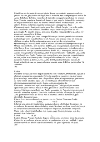 Esta última versão, mais rica em peripécias do que a precedente, apresenta-nos Leto, 
grávida de Zeus, procurando um lugar para se esconder. Mas Hera persegue-a através da 
Ática, da Eubeia, da Trácia e das ilhas. E Leto não consegue hospitalidade em nenhum 
lugar. Exausta, recorda-se da sua irmã Astéria, a qual também tinha sofrido, entretanto, 
os ataques amorosos de Zeus. No entanto, esta fora menos acolhedora que Leto aos 
ardores divinos, preferindo precipitar-se nas ondas a entregar-se a Zeus. 
Consequentemente, fora transformada numa ilha, a ilha de Ortígia. Leto pediu, então, 
asilo a sua irmã e esta acolheu-a. Mas Hera lançou ainda o dragão Píton em sua 
perseguição. No entanto, este não conseguiu descobrir o seu esconderijo e acabou por 
renunciar à incumbência de Hera. 
Recordemos também que, como Hera profetizara que Leto não poderia descansar em 
nenhum lugar sobre o qual brilhasse o sol, Posídon teria erguido o mar em forma de 
abóbada, por cima da ilha, colocando-a assim ao abrigo dos raios interditos. 
Quando chegou a hora do parto, todos os imortais deixaram o Olimpo para se dirigir à 
Ortígia-e assistir Leto... com excepção de Hera, que conseguiu reter, igualmente, a sua 
filha Ilitia, a deusa protectora dos partos. Durante-nove dias e nove noites Leto sofreu 
dores terríveis, sem que o parto se realizasse. Então, íris, a mensageira, enviada pelas 
deusas, conseguiu levar llitia consigo, afim de assistir ao parto. Finalmente, Leto, conta 
o Hino homérico a Apolo, "rodeou com os seus braços uma palmeira, comprimiu com 
os seus joelhos a aroeira do prado; a terra por baixo dela sorriu" e duas crianças 
nasceram: Ártemis e, depois, Apolo. A ilha de Ortígia até aí flutuante e estéril, foi 
fixada ao fundo do mar por quatro colunas e tomou o nome de Delos, que significa "A 
Aparente". 
198 
Licáon 
Mas Hera não deixará nunca de perseguir Leto com o seu furor. Deste modo, a jovem é 
obrigada a vaguear de país em país. Certo dia, quando se encontrava na Ásia Menor 
junto a um lago, morrendo de sede e impedida de beber pelos pastores que, por ordem 
de Hera, tinham turvado a água, Leto viu-se obrigada a transformar os seus 
atormentadores em animais e estes foram, assim, as primeiras rãs. 
Entretento, Hera suscitará a paixão ardente do gigante Tício (que alguns autores 
apresentam como filho de Zeus e de Elara, princesa da Orcornénia) contra a sua 
inimiga. Este tentou raptar Leto, mas Apolo, secundado por Ártemis, irá em socorro de 
sua mãe, matando o agressor. Uma outra versão do episódio, afirma que foi o próprio 
Zeus que fuiminou Tício e o enviou para os Infernos, a fim de purificar-se, pela 
eternidade, da sua malvadez. 
Rubens, Leto metamorfoseando os pastores em rãs (Madrid, Museu do Prado). 
Líbero @ ;&mm,,' =ia-cr 
Líbero é uma antiga divindade itálica que personificava a fertilidade dos campos e a 
fecundidade dos animais. O seu símbolo é o falo. No dia da sua festa, no mês de Março, 
os adolescentes com dezassete anos cumpridos empossam, finalmente, a toga viril. 
Muito cedo, Líbero foi confundido com o deus grego Dioniso, tornando-se o deus 
protector dos vinhateiros. 
Licáon m. vt. ;,,, 
Licáon, filho de Pelasgo, fundador do povo mítico com o seu nome, foi rei da Arcádia. 
Conhecido, segundo uns pela sua piedade, segundo outros pela sua crueldade, Licáon 
ousava oferecer aos deuses sacrifícios humanos, aos quais sujeitava o seu povo. 
199 
 