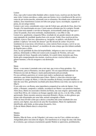 Licáon 
Zeus, cujo culto Licáon tinha fundado sobre o monte Liceu, resolveu um dia fazer-lhe 
uma visita. Licáon convidou-o, então, para um festim e teve a insolência de lhe servir a 
carne de um recém-nascido, misturada com os alimentos. Revoltado com a abominável 
audácia, Zeus transformou Licáon em lobo (em grego: Iycos; recordação, segundo se 
pensa, de um antigo totém). 
Licáon é, por vezes, considerado como o pai de Calisto que, grávida de Zeus, deu à luz 
Árcade e foi transformada em ursa. Certos autores afirmam que foi o próprio Árcade 
que Licáon teria matado e servido no banquete, acrescentando ainda que logo que o 
crime foi punido, Zeus teria restituído, imediatamente, o seu filho à vida. 
Licáon teve, igualmente, cinquenta filhos, resultado de um grande número de uniões, 
cuja reputação de crueldade igualou bem a de seu pai. Então, Zeus resolveu pô-los, 
também, à prova. Para isso, apresentou-se, incógnito, no palácio, sob disfarce de um 
pedinte e suplicou "em nome dos deuses" que lhe dessem de comer. Os jovens 
instalaram-no à sua mesa e divertiram-se, como outrora fizera seu pai, a servir ao seu 
hóspede, "ern nome dos deuses", os membros de uma criança que eles tinham acabado 
de degolar para o efeito. 
Zeus, na sua qualidade de deus da hospitalidade, indignou-se uma vez mais com estas 
práticas, fulminando os filhos de Licáon (com excepção de Níctimo, salvo por 
intervenção de Geia). Segundo certa tradição, foi a partir deste momento que Zeus, 
ferido pelo comportamento dos mortais, resolveu enviar o terrível dilúvio sobre o 
gênero humano, a fim de assegurar a sua destruição. 
200 
Marte 
Marte - o seu nome é conotado com a raiz mar, que evoca a força geradora - foi, 
inicialmente, para os Romanos, um deus agrário. Ele era especialmente adorado na 
Primavera (no mês de Março) e muito particularmente pela juventude. 
Os seus atributos guerreiros só vieram mais tarde e acabaram por suplantar os 
anteriores, que foram transferidos para Libero. Marte é o deus dos exércitos (que 
manobram no campo de Marte, à volta das muralhas de Roma), travando batalhas ao 
lado dos seus fiéis, geralmente escoltado pela deusa Belona (sua irmã, sua esposa ou sua 
filha?). 
O seu culto teve, em Roma, uma importância comparável ao culto de Júpiter. Com 
efeito, o Romano, camponês e soldado, reconhecia em Marte o seu protector imediato. 
Além disso, Marte era associado à história de Roma, nas suas origens: apaixonado pela 
vestal Reia Sílvia, ele visitara-a no bosque sagrado onde seu tio, o rei de Alba, a tinha 
aprisionado. Deste encontro amoroso nasceram Rómulo e Remo, os dois gêmeos que 
teriam sido alimentados por uma loba, animal consagrado a Marte. 
Filho de Juno (Ovídio conta que a deusa o concebeu não como resultado dos seus 
amores com Júpiter, mas através de uma flor fecundante), Marte foi rapidamente 
identificado, pela lenda, ao deus grego da guerra, Ares. 
O dia de Marte (Martís dies) é a terça-feira. 
201 
Medeia 
Medeia 
Medeia, filha de Eetes, rei da Cólquida é, tal como a sua tia Circe, célebre em toda a 
Antiguidade pelos seus dons de mágica. Ela manifestou-os ao longo de uma vida cheia 
de aventuras, que começou exactamente quando Medeia se apaixonou, perdidamente, 
 