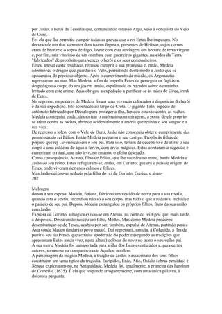 por Jasão, o herói da Tessália que, comandando o navio Argo, veio à conquista do Velo 
de Ouro. 
Foi ela que lhe permitiu cumprir todas as provas que o rei Eetes lhe impusera. No 
decurso de um dia, submeter dois touros fogosos, presentes de Hefesto, cujos cornos 
eram de bronze e o sopro de fogo, lavrar com esta atrelagem um hectare de terra virgem 
e, por fim, sair vitorioso de um combate com guerreiros gigantes, nascidos da Terra, 
"fabricados" de propósito para vencer o herói e os seus companheiros. 
Eetes, apesar deste resultado, recusou cumprir a sua promessa e, então, Medeia 
adormeceu o dragão que guardava o Velo, permitindo deste modo a Jasão que se 
apoderasse do precioso objecto. Após o cumprimento da missão, os Argonautas 
regressaram ao mar. Mas Medeia, a fim de impedir Eetes de perseguir os fugitivos, 
despedaçou o corpo do seu jovem irmão, espalhando os bocados sobre o caminho. 
Irritado com este crime, Zeus obrigou a expedição a purificar-se às mãos de Circe, irmã 
de Eetes. 
No regresso, os poderes de Medeia foram uma vez mais colocados à disposição do herói 
e da sua expedição. Isto aconteceu ao largo de Creta. O gigante Talo, espécie de 
autómato fabricado por Décialo para proteger a ilha, lapidou o navio contra as rochas. 
Medeia conseguiu, então, desnortear o autómato com miragens, a ponto de ele próprio 
se atirar contra as rochas, abrindo acidentalmente a artéria que retinha o seu sangue e a 
sua vida. 
De regresso a lolco, com o Velo de Ouro, Jasão não conseguiu obter o cumprimento das 
promessas do rei Pélias. Então Medeia preparou o seu castigo. Propôs às filhas do 
perjuro que rej .uvenescessem o seu pai. Para isso, teriam de decepá-lo e de atirar o seu 
corpo a uma caldeira de água a ferver, com ervas mágicas. Estas aceitaram a sugestão e 
cumpriram o ritual, que não teve, no entanto, o efeito desejado. 
Como consequência, Acasto, filho de Pélias, que lhe sucedeu no trono, baniu Medeia e 
Jasão do seu reino. Estes refugiaram-se, então, em Corinto, que era o país de origem de 
Eetes, onde viveram dez anos calmos e felizes. 
Mas Jasão deixou-se seduzir pela filha do rei de Corinto, Creúsa, e aban- 
202 
Meleagro 
donou a sua esposa. Medeia, furiosa, fabricou um vestido de noiva para a sua rival e, 
quando esta o vestiu, incendiou não só o seu corpo, mas tudo o que a rodeava, inclusive 
o palácio de seu pai. Depois, Medeia estrangulou os próprios filhos, fruto da sua união 
com Jasão. 
Expulsa de Corinto, a mágica exilou-se em Atenas, na corte do rei Egeu que, mais tarde, 
a desposou. Dessa união nasceu um filho, Medos. Mas como Medeia procurou 
desembaraçar-se de Teseu, acabou por ser, também, expulsa de Atenas, partindo para a 
Ásia (onde Medos fundará o povo medo). Daí regressará, um dia, à CóIquida, a fim de 
punir o seu tio Perses que se tinha apoderado do poder e (segundo as tradições que 
apresentam Eetes ainda vivo, nesta altura) colocar de novo no trono o seu velho pai. 
À sua morte Medeia foi transportada para a ilha dos Bem-aventurados e, para certos 
autores, tornou-se na companheira de Aquiles, no além. 
A personagem da mágica Medeia, a traição de Jasão, o assassinato dos seus filhos 
constituem um tema típico da tragédia. Eurípides, Énio, Atio, Ovídio (obras perdidas) e 
Séneca exploraram-no, na Antiguidade. Medeia foi, igualmente, a primeira das heroínas 
de Comeille (1635). É ela que responde arrogantemente, com uma única palavra, à 
dolorosa pergunta: 
 