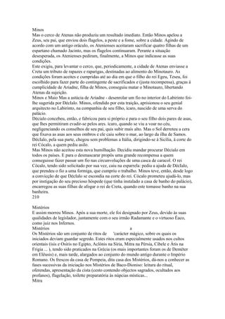 Minos 
Mas o cerco de Atenas não produziu um resultado imediato. Então Minos apelou a 
Zeus, seu pai, que enviou dois flagelos, a peste e a fome, sobre a cidade. Agindo de 
acordo com um antigo oráculo, os Atenienses aceitaram sacrificar quatro filhas de um 
espartano chamado Jacinto, mas os flagelos continuaram. Perante a situação 
desesperada, os Atenienses pediram, finalmente, a Minos que indicasse as suas 
condições. 
Este exigiu, para levantar o cerco, que, periodicamente, a cidade de Atenas enviasse a 
Creta um tributo de rapazes e raparigas, destinadas ao alimento do Minotauro. As 
condições foram aceites e cumpridas até ao dia em que o filho do rei Egeu, Teseu, foi 
escolhido para fazer parte do contingente de sacrificados e (justa recompensa), graças à 
cumplicidade de Ariadne, filha de Minos, conseguiu matar o Minotauro, libertando 
Atenas da sujeição. 
Minos e Maio Mas a astúcia de Ariadne - desenrolar um fio no interior do Labirinto foi-lhe 
sugerida por DécIalo. Minos, ofendido por esta traição, aprisionou o seu genial 
arquitecto no Labirinto, na companhia de seu filho, ícaro, nascido de uma serva do 
palácio. 
Décialo concebeu, então, e fabricou para si próprio e para o seu filho dois pares de asas, 
que lhes permitiram evadir-se pelos ares. ícaro, quando se viu a voar no céu, 
negligenciando os conselhos de seu pai, quis subir mais alto. Mas o Sol derreteu a cera 
que fixava as asas aos seus ombros e ele caiu sobre o mar, ao largo da ilha de Samos. 
DécIalo, pela sua parte, chegou sem problemas a Itália, dirigindo-se à Sicília, à corte do 
rei Cócalo, a quem pediu asilo. 
Mas Minos não aceitou esta nova humilhação. Decidiu mandar procurar Décialo em 
todos os países. E para o desmascarar propôs uma grande recompensa a quem 
conseguisse fazer passar um fio nas circunvoluções de uma casca de caracol. O rei 
Cócalo, tendo sido solicitado por sua vez, caiu na esparrela: pediu a ajuda de DécIalo, 
que prendeu o fio a uma formiga, que cumpriu o trabalho. Minos teve, então, desde logo 
a convicção de que DécIalo se escondia na corte do rei. Cócalo prometeu ajudá-lo, mas 
por instigação do seu precioso hóspede (que tinha instalado a casa de banho do palácio), 
encarregou as suas filhas de afogar o rei de Creta, quando este tomasse banho na sua 
banheira. 
210 
Mistérios 
E assim morreu Minos. Após a sua morte, ele foi designado por Zeus, devido às suas 
qualidades de legislador, juntamente com o seu irmão Radamante e o virtuoso Éaco, 
como juiz nos Infernos. 
Místérios a 
Os Mistérios são um conjunto de ritos de 'carácter mágico, sobre os quais os 
iniciados deviam guardar segredo. Estes ritos eram especialmente usados nos cultos 
orientais (ísis e Osíris no Egipto, Aclónis na Síria, Mitra na Pérsia, Cíbele e Átis na 
Frigia ... ), tendo sido praticados na Grécia (os mais importantes foram os de Deméter 
em Elêusis) e, mais tarde, alargados ao conjunto do mundo antigo durante o Império 
Romano. Os frescos da casa de Pompeia, dita casa dos Mistérios, dá-nos a conhecer as 
fases sucessivas da iniciação nos Mistérios de Baco-Dioniso: leitura do ritual, 
oferendas, apresentação da cista (cesto contendo objectos sagrados, ocultados aos 
profanos), flagelação, toilette preparatória às núpcias místicas... 
Mitra 
 