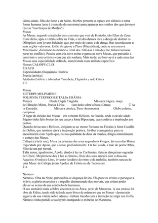 Gênio alado, filho do Sono e da Noite, Morfeu percorre o espaço em silêncio e toma 
forma humana (este é o sentido do seu nome) para aparecer nos sonhos dos que dormem 
(diz-se "nos braços de Morfeu"). 
Musas 
As Musas, segundo a tradição mais corrente que vem de Hesíodo, são filhas de Zeus. 
Com efeito, após a vitória sobre os Titãs, o rei dos deuses teve o desejo de distrair os 
Olímpicos com jovens beldades que, por meio do canto e da dança, lhes recordassem as 
suas acções valorosas. Então dirigiu-se a Píero (Macedónia), onde se encontrava 
Mnemósine, divindade da memória, irmã dos Titãs (as Titânides não tinham tomado 
parte no conflito). Passou com ela nove noites e gerou as nove Musas, que passarão a 
constituir o coro artístico com que ele sonhara. Mais tarde, atribuir-se-á a cada uma das 
Musas uma especialidade definida, manifestada num atributo específico: 
Nomes CALíOPE CLIO 
É RATO 
Especialidades Eloquência História 
Poesia (erótica) 
Atributos Estilete e tabuinhas Trombeta, Clepsidra e rolo Citara 
213 
Musas 
EUTERPE MELPóMENE 
POLíMNIA TERPSíCORE TALIA URÂNIA 
Música Flauta Dupla Tragédia Máscara trágica, maça 
de Héracies Mimo, Poesia Lírica (um dedo sobre a boca) Dança C íta 
ra Comédia Máscara cómica, Tirso Astronomia Globo celeste, 
compasso 
O lugar de eleição das Musas era o monte Hélicon, na Beócia, onde o cavalo alado 
Pégaso tinha feito brotar do seu casco a fonte Hipocrene, que conferia a inspiração aos 
poetas. 
Quando deixavam o Hélicon, dirigiam-se ao monte Parnaso, na Fócida (a fonte Castália 
de Delfos, que também dava a inspiração poética, foi-lhes consagrada), para se 
encontrarem com Apolo que, na sua qualidade de deus da música, dirigia naturalmente 
o cortejo das Musas. 
Calíope (a bela voz), Musa da primeira das artes segundo os Gregos, foi uma das Musas 
requestada por Apolo, que a amou profundamente. Ela foi, ainda, a mãe do poeta Orfeu, 
filho de um pai mortal. 
Talia amou, igualmente, Apolo, dando à luz as Coribantes, futuras dançarinas sagradas 
de Cíbele. Meipórnene deu à luz as Sirenes, fruto dos seus amores com o deus-rio 
Aqueloo. O músico Lino, inventor lendário do ritmo e da melodia, também nasceu de 
uma Musa: de Calíope (com Apolo), de Urânia ou de Terpsícore. 
214 
Némesis 
Némesis, filha da Noite, personifica a vingança divina. Ela pune os crimes e persegue a 
hybrís, a glória excessiva e o orgulho desmesurado dos mortais, que crêem poder 
elevar-se acima da sua condição de humanos. 
O seu santuário mais célebre encontra-se na Ática, perto de Maratona. A sua estátua foi 
obra de Fídias, tendo sido talhada num bloco de mármore que os Persas - demasiado 
seguros da sua vitória sobre Atenas - tinham trazido com a intenção de erigir um troféu. 
Némesis tinha punido a sua hybris instigando o exército de Maratona. 
 