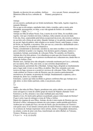 Quando, no decorrer de um combate, Antíloco viu o seu pai, Nestor, ameaçado por 
Mémirion (filho de Eos e sobrinho de Príamo), precipitou-se 
26 
Antíope 
em seu socorro, acabando por ser ferido mortalmente. Mais tarde, Aquiles vingá-lo-á, 
matando Mémnon. 
Diz-se que os três amigos, sepultados lado a lado e reunidos, após a morte, pela 
eternidade, prosseguiram, no além, a sua vida agitada de festins e de combates. 
Antíopo : ---IIIII, , 1 --..- 1 
Antíope era filha do tebano Nicteu. Este, à morte do rei de Tebas, foi escolhido como 
regente, visto que o herdeiro do trono, Lábelaco, tinha somente um ano de idade. 
Certo dia, Zeus, surpreendido pela beleza excepcional da jovem, não resistiu e seduziu-a 
no seu leito sob a forma de um sátiro. Quando Antíope se viu grávida, temendo a cólera 
de seu pai, fugiu do palácio, indo refugiar-se no monte Cíteron, onde Epopeu, o tirano 
de Sícion, na Argólida, a encontrou. Este, por sua vez, comovido e deslumbrado com a 
jovem, recebeu-a no seu palácio e desposou-a. 
Nicteu, considerando-se desonrado, suicidou-se, mas antes escolheu o seu irmão Lico 
para o substituir no poder e na vingança. Este declarou guerra a Epopeu, matou-o e 
reconduziu Antíope, acorrentada, de volta para Tebas. No caminho, em Eleutério, 
Antíope deu à luz dois gémeos. Lico abandonou-os para que eles fossem devorados 
pelos animais selvagens, mas os pastores recolheram-nos e educaram-nos, dando-lhes os 
nomes de Anfion e Zeto. 
Durante anos, Antíope teria sido ultrajada e torturada cruelmente por Lico e, sobretudo, 
por sua esposa, Dirce. Ora, uma noite, as suas correntes desprenderam-se 
milagrosamente, permitindo-lhe a liberdade. Antíope fugiu, dirigindo-se imediatamente 
para o lugar onde viviam os seus filhos, já adultos. Mas Zeto, tomando-a por uma 
escrava em fuga, recusou-se a escutá-la e enviou-a de volta para Tebas. Dirce, que tinha 
vindo celebrar no Cíteron o culto de Dionísio, que ela venerava particularmente, 
encontrou-se, de repente, na presença de Antíope. Imediatamente a capturou, com a 
intenção de, desta vez, a mandar matar. 
Entretanto, o pastor que tinha recolhido os gémeos confirmou-lhes que Antíope era a 
mãe deles: os dois irmãos partiram, então, à sua procura, arran- 
27 
*/* 
Apolo 
cando-a das mãos de Dirce. Depois, prenderam esta, pelos cabelos, aos cornos de um 
touro selvagem (é o tema do célebre grupo do museu de Nápoles chamado Touro 
Farnésio) e, no fim, atiraram o seu corpo retalhado para uma fonte. 
Quanto a Lico, foi morto pelos gêmeos ou perdoado, graças à intervenção de Hermes? 
O que é certo é que ele entregou o trono de Tebas a Anfion. 
Depois da vingança de seus filhos, Antíope, devido à intervenção de Dionísio que era 
favorável a Dirce, enlouqueceu durante um certo tempo e andou perdida pela Grécia. 
Acabou por ser curada por Foco, um neto de Sísifo, que ela encontrou em Titoreia e 
com quem casou. O seu túmulo comum perto do monte Parnaso é objecto de veneração. 
As aventuras de Antíope inspiraram vários artistas, desde a Antiguidade; destacamos, 
no entanto, a noite de amor com Zeus, transformado em sátiro (Rafael, no Vaticano, 
Ticiano e Watteau, no Louvre). 
Z A p o 1 o w @, @.@zyf@ 
 