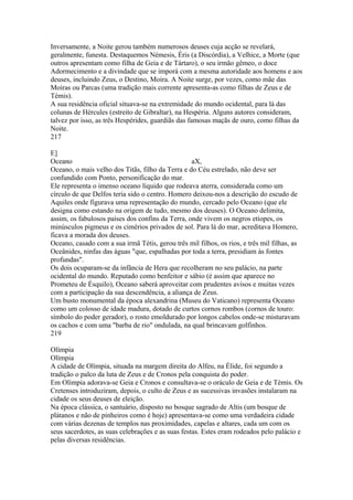 Inversamente, a Noite gerou também numerosos deuses cuja acção se revelará, 
geralmente, funesta. Destaquemos Némesis, Éris (a Discórdia), a Velhice, a Morte (que 
outros apresentam como filha de Geia e de Tártaro), o seu irmão gêmeo, o doce 
Adormecimento e a divindade que se imporá com a mesma autoridade aos homens e aos 
deuses, incluindo Zeus, o Destino, Moira. A Noite surge, por vezes, como mãe das 
Moiras ou Parcas (uma tradição mais corrente apresenta-as como filhas de Zeus e de 
Témis). 
A sua residência oficial situava-se na extremidade do mundo ocidental, para lá das 
colunas de Hércules (estreito de Gibraltar), na Hespéria. Alguns autores consideram, 
talvez por isso, as três Hespérides, guardiãs das famosas maçãs de ouro, como filhas da 
Noite. 
217 
E] 
Oceano aX, 
Oceano, o mais velho dos Titãs, filho da Terra e do Céu estrelado, não deve ser 
confundido com Ponto, personificação do mar. 
Ele representa o imenso oceano líquido que rodeava aterra, considerada como um 
círculo de que Delfos teria sido o centro. Homero deixou-nos a descrição do escudo de 
Aquiles onde figurava uma representação do mundo, cercado pelo Oceano (que ele 
designa como estando na origem de tudo, mesmo dos deuses). O Oceano delimita, 
assim, os fabulosos países dos confins da Terra, onde vivem os negros etíopes, os 
minúsculos pigmeus e os cimérios privados de sol. Para lá do mar, acreditava Homero, 
ficava a morada dos deuses. 
Oceano, casado com a sua irmã Tétis, gerou três mil filhos, os rios, e três mil filhas, as 
Oceânides, ninfas das águas "que, espalhadas por toda a terra, presidiam às fontes 
profundas". 
Os dois ocuparam-se da infância de Hera que recolheram no seu palácio, na parte 
ocidental do mundo. Reputado como benfeitor e sábio (é assim que aparece no 
Prometeu de Ésquilo), Oceano saberá aproveitar com prudentes avisos e muitas vezes 
com a participação da sua descendência, a aliança de Zeus. 
Um busto monumental da época alexandrina (Museu do Vaticano) representa Oceano 
como um colosso de idade madura, dotado de curtos cornos rombos (cornos de touro: 
símbolo do poder gerador), o rosto emoldurado por longos cabelos onde-se misturavam 
os cachos e com uma "barba de rio" ondulada, na qual brincavam golfinhos. 
219 
Olímpia 
Olímpia 
A cidade de Olímpia, situada na margem direita do Alfeu, na Élide, foi segundo a 
tradição o palco da luta de Zeus e de Cronos pela conquista do poder. 
Em Olímpia adorava-se Geia e Cronos e consultava-se o oráculo de Geia e de Témis. Os 
Cretenses introduziram, depois, o culto de Zeus e as sucessivas invasões instalaram na 
cidade os seus deuses de eleição. 
Na época clássica, o santuário, disposto no bosque sagrado de Altis (um bosque de 
plátanos e não de pinheiros como é hoje) apresentava-se como uma verdadeira cidade 
com várias dezenas de templos nas proximidades, capelas e altares, cada um com os 
seus sacerdotes, as suas celebrações e as suas festas. Estes eram rodeados pelo palácio e 
pelas diversas residências. 
 