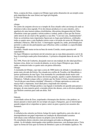 Hera, a esposa de Zeus, ocupava no Olimpo (quer pelas dimensões do seu templo como 
pela importância das suas festas) um lugar privilegiado. 
O Áltis de Olímpia 
220 
olimpo 
No centro do conjunto elevava-se o templo de Zeus situado sobre um terraço de onde se 
dominava toda a área sagrada. O rei dos deuses produzia aí os seus oráculos, sob a 
aparência de uma imensa estátua criselefantina, obra-prima (desaparecida) de Fídias 
(Pausânias conta que quando o artista acabou a estátua, pediu a Zeus que lhe fizesse 
saber através de um sinal se lhe agradava a sua obra: "e um raio caiu, imediatamente". 
Entre as cerimônias mais importantes figuravam os Jogos pan-helénicos, celebrados 
todos os quatro anos e cuja fundação (assim como a invenção do nome de Olímpia) era 
atribuída a Héracies, filho de Zeus. A interrupção sagrada era, então, proclamada para 
permitir a cada um dos participantes que reflectisse sobre a unidade e a especificidade 
da raça grega. 
O estádio, situado numa ravina na base do monte Cronião, reunia quarenta mil 
espectadores. 
Os Jogos Olímpicos suscitaram um tal consenso que as suas datas passaram a servir de 
base à cronologia usada pelos historiadores. A primeira olimpíada datou do ano de 776 
a. C. 
Em 1896, Pierre de Coubertin, desejando renovar esta tradição de alto ideal pacifista e 
humano criou, desta vez à escala do planeta, os novos Jogos Olímpicos que, desde 
então, acontecem todos os quatro anos em países diferentes. 
Olimpo 
A montanha do Olimpo, cujo topo a cerca de 3000 metros de altitude é considerado o 
ponto mais elevado da Grécia, fica situada nos confins da Tessália e da Macedónia, a 
quinze quilómetros do mar Egeu. Esta montanha foi considerada desde muito cedo 
como sendo a residência dos deuses da terceira geração, aqueles a quem chamamos os 
Olímpicos. Talhada a pique sobre a vertente que faz frente à Grécia, misteriosamente 
"envolvida por uma branca claridade" (Homero), o Olimpo apresenta-se como um 
maciço belo e imponente, local ideal para a majestade dos imortais. 
Mais tarde, o termo Olimpo perdeu a sua ligação à montanha em questão para passar a 
designar, de uma maneira geral, a morada celeste dos deuses, com os diversos palácios 
que Hefesto construiu para cada um deles. Sob 
221 
Oráculo 
a autoridade zelosa de Zeus, respeitando a hierarquia dos direitos e dos poderes, os 
deuses passam a maior parte do seu tempo em jogos e banquetes, que só interrompem 
quando julgam dever empenhar-se (para o amor ou para a guerra) nos assuntos dos 
humanos. 
Orkulo 
A influência dos oráculos na Grécia Antiga foi muito significativa, pois eles não só 
desempenharam um papel importante na condução de determinados assuntos 
individuais como influíram mesmo no próprio curso da história. 
Os consultantes destes oráculos eram personagens privadas ou delegados de uma 
cidade. As divindades interrogadas eram também numerosas, com destaque para a Terra 
(quer na forma de Geia quer na forma de Deméter) e para as divindades aquáticas. No 
 