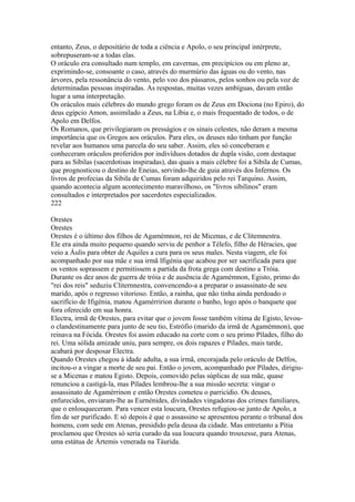 entanto, Zeus, o depositário de toda a ciência e Apolo, o seu principal intérprete, 
sobrepuseram-se a todas elas. 
O oráculo era consultado num templo, em cavernas, em precipícios ou em pleno ar, 
exprimindo-se, consoante o caso, através do murmúrio das águas ou do vento, nas 
árvores, pela ressonância do vento, pelo voo dos pássaros, pelos sonhos ou pela voz de 
determinadas pessoas inspiradas. As respostas, muitas vezes ambíguas, davam então 
lugar a uma interpretação. 
Os oráculos mais célebres do mundo grego foram os de Zeus em Dociona (no Epiro), do 
deus egípcio Amon, assimilado a Zeus, na Líbia e, o mais frequentado de todos, o de 
Apolo em Delfos. 
Os Romanos, que privilegiaram os presságios e os sinais celestes, não deram a mesma 
importância que os Gregos aos oráculos. Para eles, os deuses não tinham por função 
revelar aos humanos uma parcela do seu saber. Assim, eles só conceberam e 
conheceram oráculos proferidos por indivíduos dotados de dupla visão, com destaque 
para as Sibilas (sacerdotisas inspiradas), das quais a mais célebre foi a Sibila de Cumas, 
que prognosticou o destino de Eneias, servindo-lhe de guia através dos Infernos. Os 
livros de profecias da Sibila de Cumas foram adquiridos pelo rei Tarquino. Assim, 
quando acontecia algum acontecimento maravilhoso, os "livros sibilinos" eram 
consultados e interpretados por sacerdotes especializados. 
222 
Orestes 
Orestes 
Orestes é o último dos filhos de Agamémnon, rei de Micenas, e de Clitemnestra. 
Ele era ainda muito pequeno quando serviu de penhor a Télefo, filho de Héracies, que 
veio a Áulis para obter de Aquiles a cura para os seus males. Nesta viagem, ele foi 
acompanhado por sua mãe e sua irmã lfigénia que acabou por ser sacrificada para que 
os ventos soprassem e permitissem a partida da frota grega com destino a Tróia. 
Durante os dez anos de guerra de tróia e de ausência de Agamémnon, Egisto, primo do 
"rei dos reis" seduziu Cliternnestra, convencendo-a a preparar o assassinato de seu 
marido, após o regresso vitorioso. Então, a rainha, que não tinha ainda perdoado o 
sacrifício de Ifigénia, matou Agamérririon durante o banho, logo após o banquete que 
fora oferecido em sua honra. 
Electra, irmã de Orestes, para evitar que o jovem fosse também vítima de Egisto, levou-o 
clandestinamente para junto de seu tio, Estrófio (marido da irmã de Agamémnon), que 
reinava na Fócida. Orestes foi assim educado na corte com o seu primo Pílades, filho do 
rei. Uma sólida amizade uniu, para sempre, os dois rapazes e Pílades, mais tarde, 
acabará por desposar Electra. 
Quando Orestes chegou à idade adulta, a sua irmã, encorajada pelo oráculo de Delfos, 
incitou-o a vingar a morte de seu pai. Então o jovem, acompanhado por Pílades, dirigiu-se 
a Micenas e matou Egisto. Depois, comovido pelas súplicas de sua mãe, quase 
renunciou a castigá-la, mas Pílades lembrou-lhe a sua missão secreta: vingar o 
assassinato de Agamérrinon e então Orestes cometeu o parricídio. Os deuses, 
enfurecidos, enviaram-lhe as Eurnénides, divindades vingadoras dos crimes familiares, 
que o enlouqueceram. Para vencer esta loucura, Orestes refugiou-se junto de Apolo, a 
fim de ser purificado. E só depois é que o assassino se apresentou perante o tribunal dos 
homens, com sede em Atenas, presidido pela deusa da cidade. Mas entretanto a Pítia 
proclamou que Orestes só seria curado da sua loucura quando trouxesse, para Atenas, 
uma estátua de Ártemis venerada na Táurida. 
 