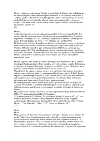 Orestes embarcou, então, para a Táurida, acompanhado de Pílades. Mas mal chegaram, 
os dois estrangeiros foram capturados pelos habitantes, a fim de serem sacrificados a 
Ártemis. Quando estes foram conduzidos perante a deusa, verificaram que ela não era 
senão Ifigénia, que Ártemis tinha salvo da morte e que, desde então, vivia no seu 
templo, como sacerdotisa. Ifigénia afastou, então, o povo, acalmou a desconfiança do 
rei e aceitou ajudar o seu 
223 
Orestes 
irmão. Secretamente, roubou a estátua, regressando à Grécia na companhia 'dos dois 
amigos (Goethe inspirou-se neste episódio para escrevera sua obra-prima dramática 
Ifigénia na Táurída (1779-1787). A lenda de Ifigénia serviu de tema a duas tragédias 
líricas de Gluck: Ifigénia em Áufis (1773) e Ifigénia na Tãurída (1778). 
Definitivamente libertado da sua loucura, Orestes vai, finalmente, pensar em si próprio, 
começando por recordar o contrato de casamento que seu pai tinha estabelecido com 
Menelau e Helena, segundo o qual Orestes casaria com Hermíone. Acontece que, 
durante a guerra de Tróia, Menelau esqueceu a sua promessa, oferecendo Hermíone a 
Pirro, filho de Aquiles. Aproveitando então uma altura em que Pirro se encontrava em 
Delfos, Orestes raptou Hermíone, provocando depois uma revolta na qual Pirro 
encontrará a morte. 
Orestes, segundo uma versão que Racine não seguiu (em Andrómaca (1667), Orestes 
tocado pela fatalidade, depois de ter matado o seu rival, assiste ao suicídio de Hermíone 
e enlouquece), desposará Hermíone, de quem terá um filho e reinará, finalmente, sobre 
Micenas e sobre Esparta, sucedendo assim a seu pai e a seu avô. 
Quando certo dia a peste se abateu sobre os seus territórios, o rei mandou consultar o 
oráculo e este exigiu que todas as cidades destruídas durante a guerra de Tróia fossem 
erguidas e os seus templos abertos ao culto. Orestes enviou, então, um bom número de 
colonos para a Ásia Menor, a fim de assegurar esta reconstrução. O rei morreu aos 
noventa anos de idade, depois de um longo e valoroso reinado. 
Os Gregos prestaram honras divinas a um túmulo que se lhe atribuía em Tegeu, na 
Arcádia. Por seu lado, os Romanos afirmaram que os restos mortais de Orestes tinham 
sido transportados para Roma, e se encontravam sepultados no templo de Saturno, no 
Fórum. 
Os infortúnios do Orestes assassino de sua mãe inspiraram a trilogia de Ésquilo: Oréstia 
(458 a. C.), tantas vezes traduzida (ef. Claudel em 
1920, com música de O. Milhaud). Cf. igualmente Sófocies: Electra (c. 425 a. C. que 
inspirou, por sua vez, a ópera Electra, obra-prima de Strauss, 1908); Eurípides: 
Andrómaca (c. 426), Ifigénía na Táurida (414), Electra (413), Orestes (408); Voltaire: 
Orestes (1750); Girardoux: Electra (1937); Sartre: As Moscas (1943). 
224 
Orfeu 
Orfeu 
Orfeu, que usa um dos nomes mais ilustres da mitologia, é filho da Musa Calíope e do 
rei da Trácia, Eagro. Contrariamente à maior parte dos heróis da antiguidade, a sua 
glória não provém do seu vigor físico, mas dos seus dons de poeta e de músico. Os 
encantamentos da sua voz ou da sua lira (ele passa por ter sido o inventor da lira com 
nove cordas; o número nove é alusivo ao número das Musas) seduziam as plantas, 
amansavam as feras e acalmavam os ânimos dos mortais mais perigosos. Os Argonautas 
 