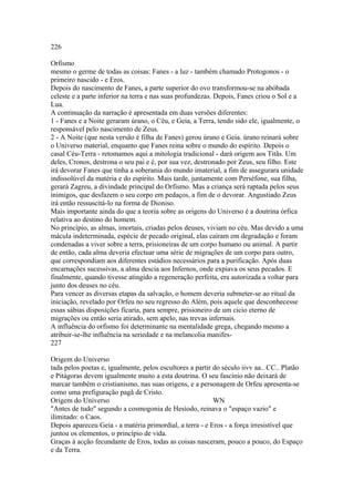 226 
Orfismo 
mesmo o germe de todas as coisas: Fanes - a luz - também chamado Protogonos - o 
primeiro nascido - e Eros. 
Depois do nascimento de Fanes, a parte superior do ovo transformou-se na abóbada 
celeste e a parte inferior na terra e nas suas profundezas. Depois, Fanes criou o Sol e a 
Lua. 
A continuação da narração é apresentada em duas versões diferentes: 
1 - Fanes e a Noite geraram úrano, o Céu, e Geia, a Terra, tendo sido ele, igualmente, o 
responsável pelo nascimento de Zeus. 
2 - A Noite (que nesta versão é filha de Fanes) gerou úrano e Geia. úrano reinará sobre 
o Universo material, enquanto que Fanes reina sobre o mundo do espírito. Depois o 
casal Céu-Terra - retomamos aqui a mitologia tradicional - dará origem aos Titãs. Um 
deles, Cronos, destrona o seu pai e é, por sua vez, destronado por Zeus, seu filho. Este 
irá devorar Fanes que tinha a soberania do mundo imaterial, a fim de assegurara unidade 
indissolúvel da matéria e do espírito. Mais tarde, juntamente com Perséfone, sua filha, 
gerará Zagreu, a divindade principal do Orfismo. Mas a criança será raptada pelos seus 
inimigos, que desfazem o seu corpo em pedaços, a fim de o devorar. Angustiado Zeus 
irá então ressuscitá-lo na forma de Dioniso. 
Mais importante ainda do que a teoria sobre as origens do Universo é a doutrina órfica 
relativa ao destino do homem. 
No princípio, as almas, imortais, criadas pelos deuses, viviam no céu. Mas devido a uma 
mácula indeterminada, espécie de pecado original, elas caíram em degradação e foram 
condenadas a viver sobre a terra, prisioneiras de um corpo humano ou animal. A partir 
de então, cada alma deveria efectuar uma série de migrações de um corpo para outro, 
que correspondiam aos diferentes estádios necessários para a purificação. Após duas 
encarnações sucessivas, a alma descia aos Infernos, onde expiava os seus pecados. E 
finalmente, quando tivesse atingido a regeneração perfeita, era autorizada a voltar para 
junto dos deuses no céu. 
Para vencer as diversas etapas da salvação, o homem deveria submeter-se ao ritual da 
iniciação, revelado por Orfeu no seu regresso do Além, pois aquele que desconhecesse 
essas sábias disposições ficaria, para sempre, prisioneiro de um cicio eterno de 
migrações ou então seria atirado, sem apelo, nas trevas infernais. 
A influência do orfismo foi determinante na mentalidade grega, chegando mesmo a 
atribuir-se-lhe influência na seriedade e na melancolia manifes- 
227 
Origem do Universo 
tada pelos poetas e, igualmente, pelos escultores a partir do século iivv aa.. CC.. Platão 
e Pitágoras devem igualmente muito a esta doutrina. O seu fascínio não deixará de 
marcar também o cristianismo, nas suas origens, e a personagem de Orfeu apresenta-se 
como uma prefiguração pagã de Cristo. 
Origem do Universo WN 
"Antes de tudo" segundo a cosmogonia de Hesíodo, reinava o "espaço vazio" e 
ilimitado: o Caos. 
Depois apareceu Geia - a matéria primordial, a terra - e Eros - a força irresistível que 
juntou os elementos, o princípio de vida. 
Graças à acção fecundante de Eros, todas as coisas nasceram, pouco a pouco, do Espaço 
e da Terra. 
 